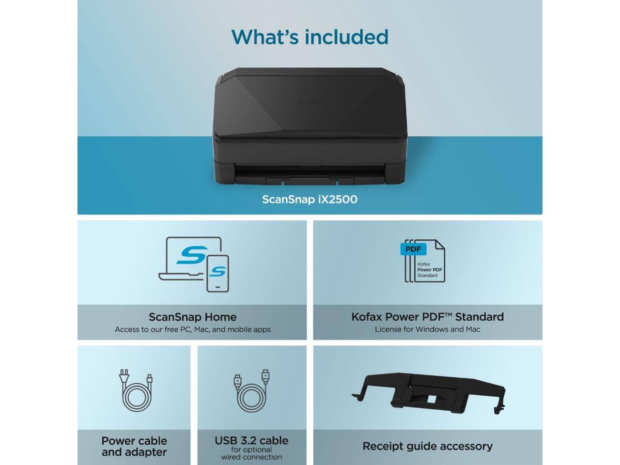 What's included

ScanSnap iX2500

- ScanSnap Home: Access to our free PC, Mac, and mobile apps
- Kofax Power PDF™ Standard: License for Windows and Mac
- Power cable and adapter
- USB 3.2 cable for optional wired connection
- Receipt guide accessory