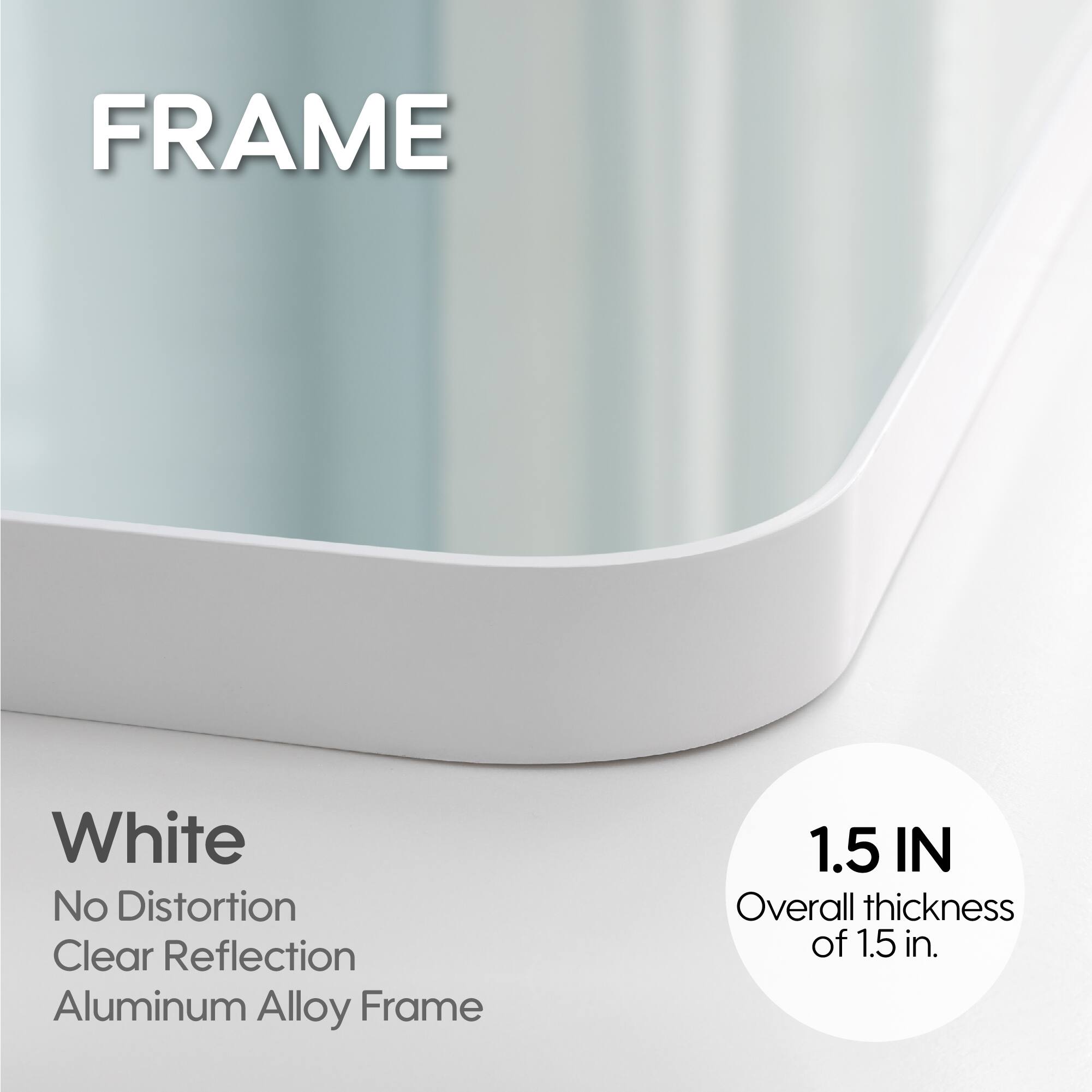 FRAME White No Distortion Clear Reflection Aluminum Alloy Frame 1.5 IN Overall thickness of 1.5 in.