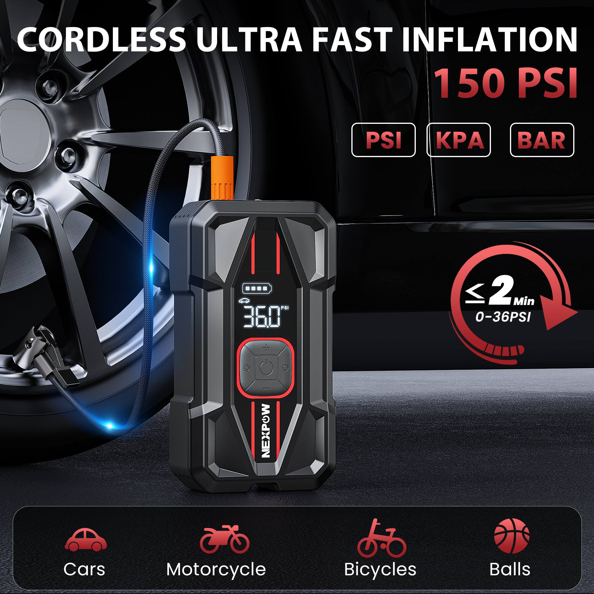 CORDLESS ULTRA FAST INFLATION 150 PSI  
PSI KPA BAR  
≤ 2 Min 0-36PSI  
NEXPOW  
Cars Motorcycle Bicycles Balls
