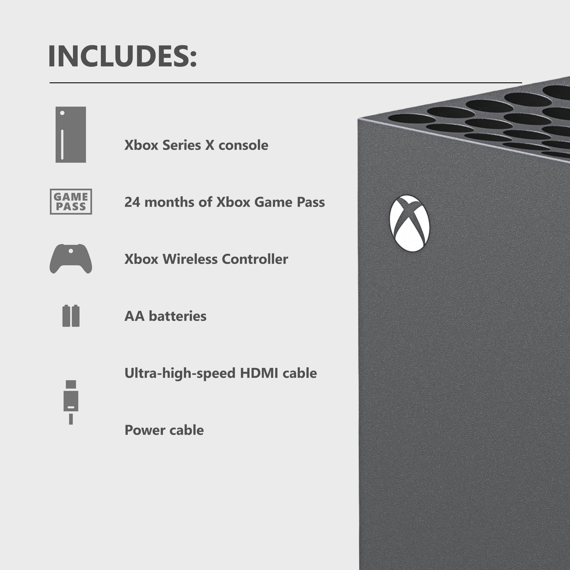 INCLUDES: Xbox Series X console, 24 months of Xbox Game Pass, Xbox Wireless Controller, AA batteries, Ultra-high-speed HDMI cable, Power cable.