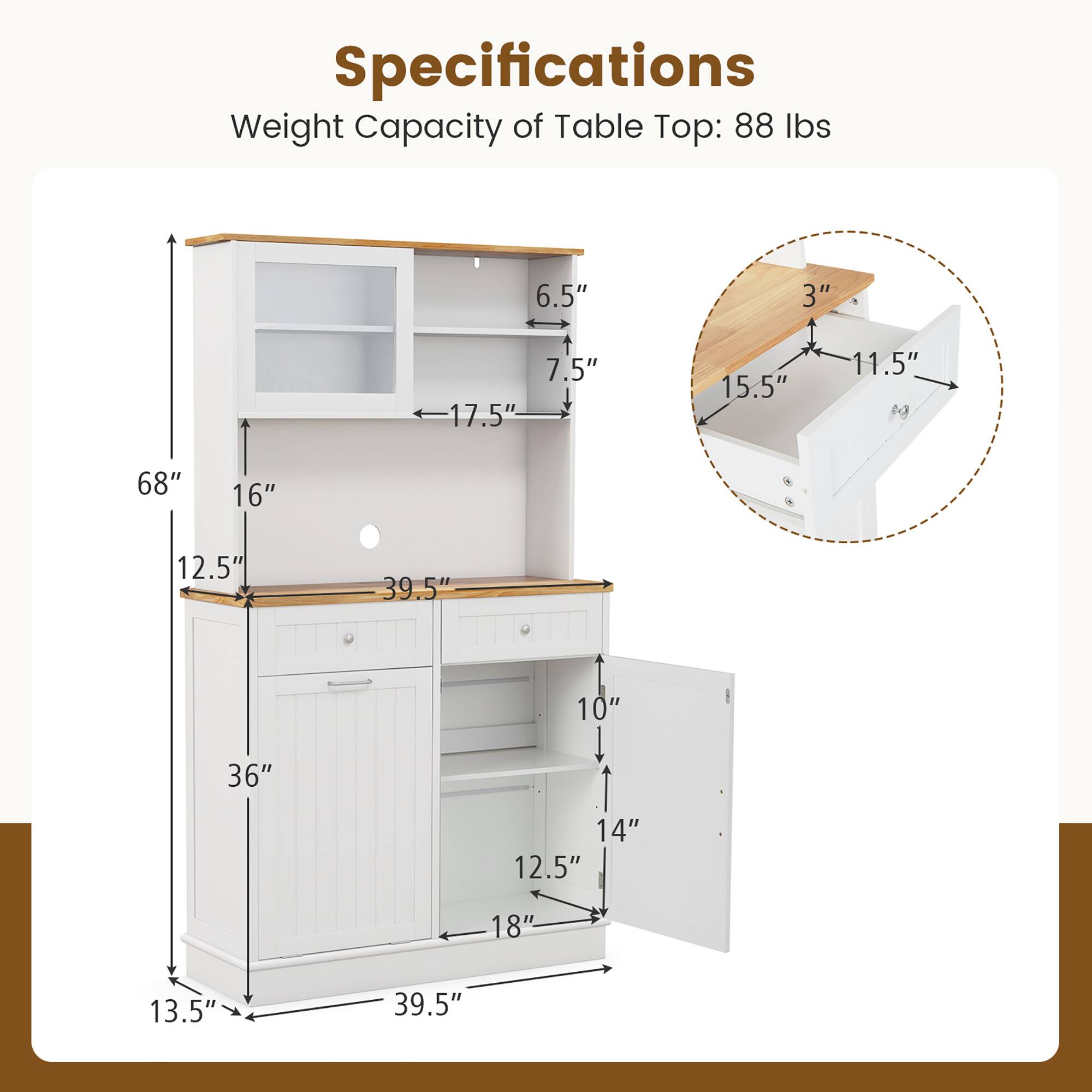 Specifications  
Weight Capacity of Table Top: 88 lbs  

- Height: 68"  
- Width: 39.5"  
- Depth: 18"  
- Drawer Height: 12.5"  
- Shelf Height: 10"  
- Cabinet Height: 36"  
- Top Thickness: 3"  
- Top Overhang: 12.5"  
- Side Cabinet Width: 17.5"  
- Side Cabinet Depth: 16"  
- Drawer Width: 15.5"  
- Drawer Depth: 11.5"  
- Shelf Width: 14"  
- Shelf Depth: 10"  
- Back Panel Height: 6.5"  
- Back Panel Depth: 7.5"