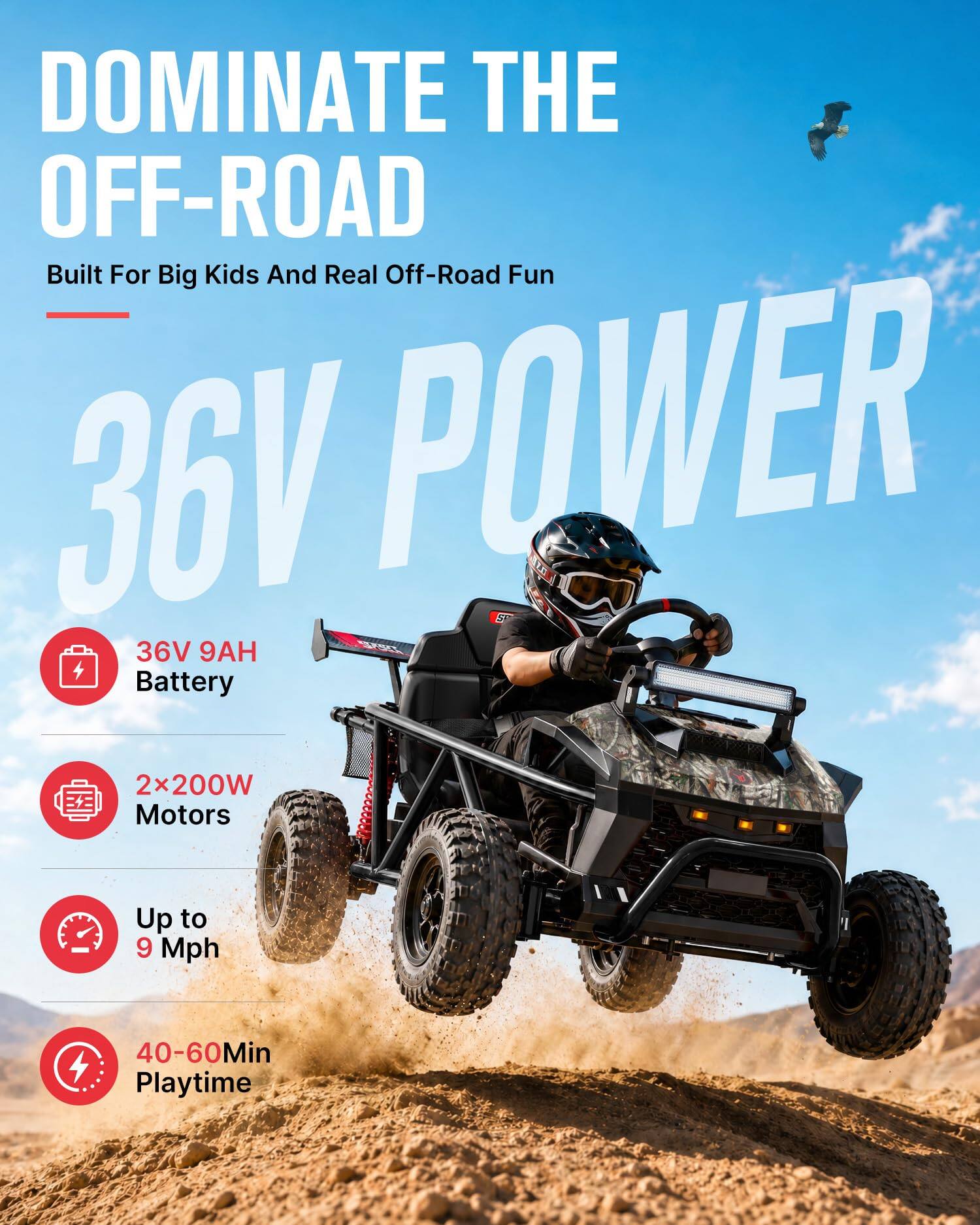 DOMINATE THE OFF-ROAD  
Built For Big Kids And Real Off-Road Fun  

36V POWER  

36V 9AH Battery  
2x200W Motors  
Up to 9 Mph  
40-60Min Playtime