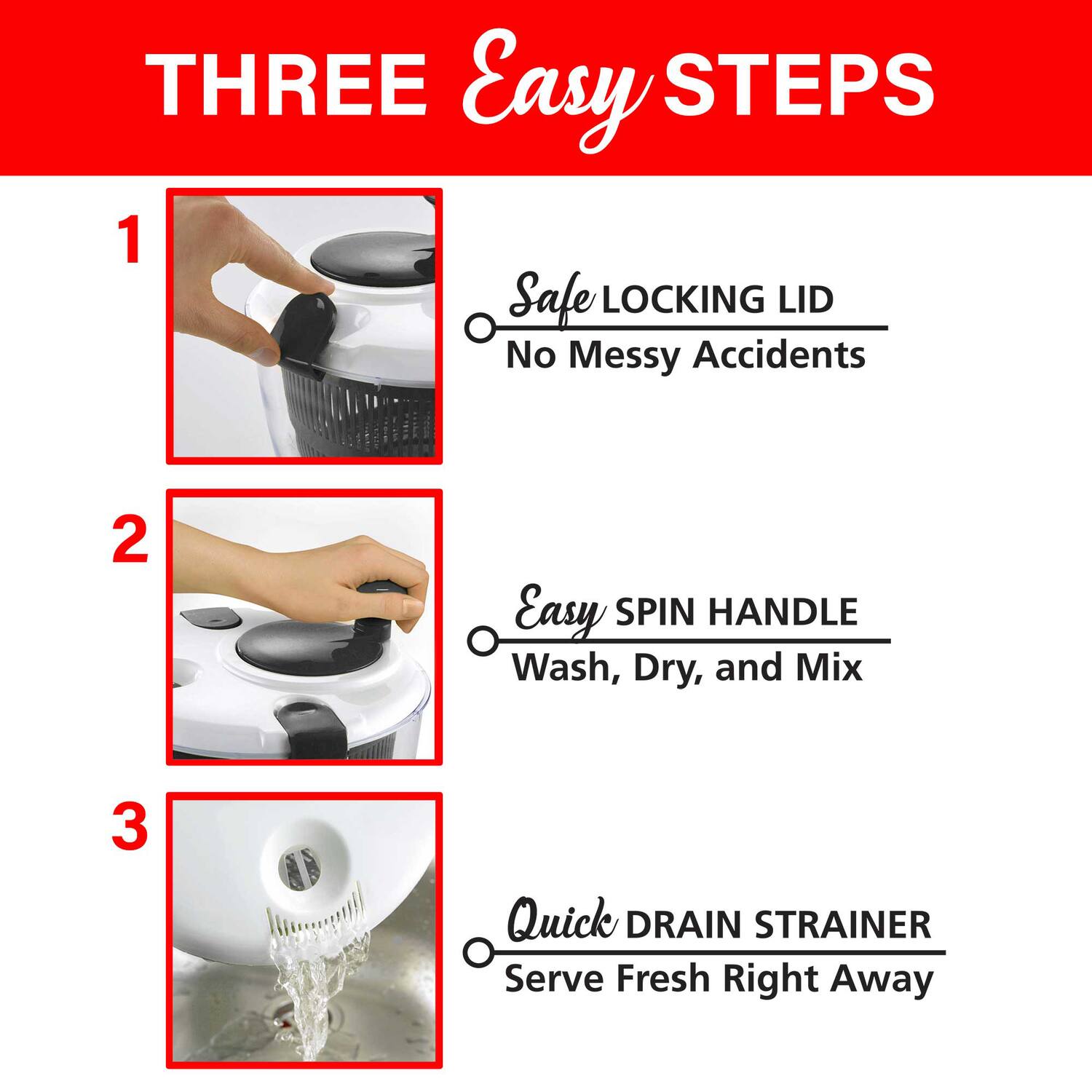 THREE Easy STEPS

1. Safe LOCKING LID  
   No Messy Accidents

2. Easy SPIN HANDLE  
   Wash, Dry, and Mix

3. Quick DRAIN STRAINER  
   Serve Fresh Right Away