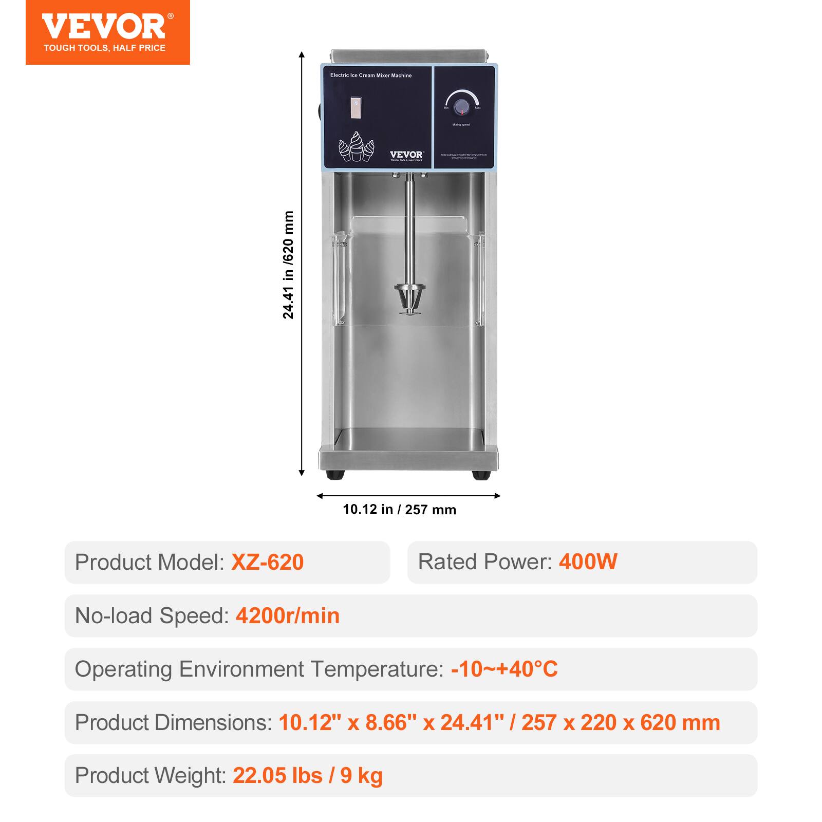 VEVOR TOUGH TOOLS, HALF PRICE

Electric Ice Cream Mixer Machine

VEVOR

mm / 620 in 24.41
10.12 in / 257 mm

Product Model: XZ-620
Rated Power: 400W
No-load Speed: 4200r/min
Operating Environment Temperature: -10~+40°C
Product Dimensions: 10.12" X 8.66" X 24.41" 257 X 220 X 620 mm
Product Weight: 22.05 lbs / 9 kg