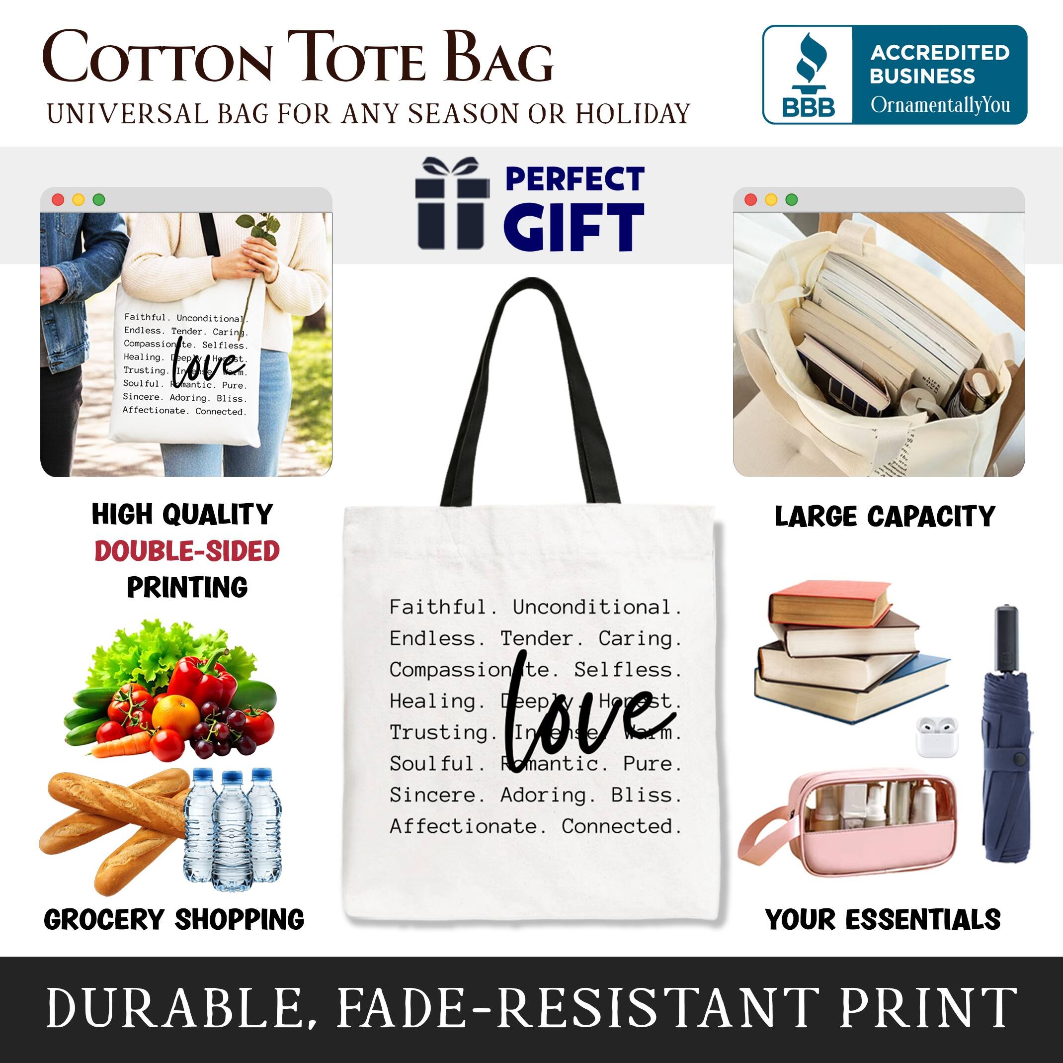 COTTON TOTE BAG  
UNIVERSAL BAG FOR ANY SEASON OR HOLIDAY  

ACCREDITED BUSINESS  
BBB  
OrnamentallyYou  

PERFECT GIFT  

HIGH QUALITY  
DOUBLE-SIDED PRINTING  

LARGE CAPACITY  
GROCERY SHOPPING  
YOUR ESSENTIALS  

DURABLE, FADE-RESISTANT PRINT  

Faithful. Unconditional.  
Endless. Tender. Caring.  
Compassionate. Selfless.  
Healing. Romantic. Bliss.  
Trusting. Soulful.  
Sincere. Adoring.  
Affectionate. Connected.