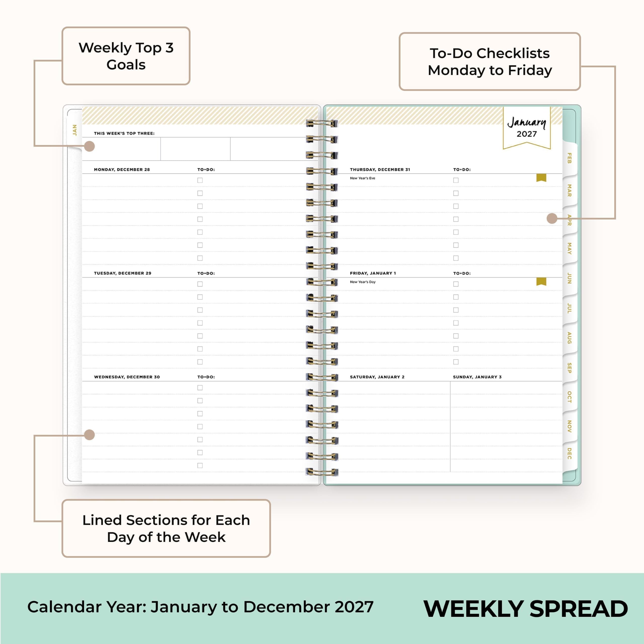Weekly Top 3 Goals  
To-Do Checklists Monday to Friday  
JAN  
THIS WEEK'S TOP THREE:  
MONDAY, DECEMBER 28  
TO-DO:  
TUESDAY, DECEMBER 29  
TO-DO:  
WEDNESDAY, DECEMBER 30  
TO-DO:  
THURSDAY, DECEMBER 31  
TO-DO:  
FRIDAY, JANUARY 1  
TO-DO:  
SATURDAY, JANUARY 2  
SUNDAY, JANUARY 3  
January 2027  
Lined Sections for Each Day of the Week  
Calendar Year: January to December 2027  
WEEKLY SPREAD