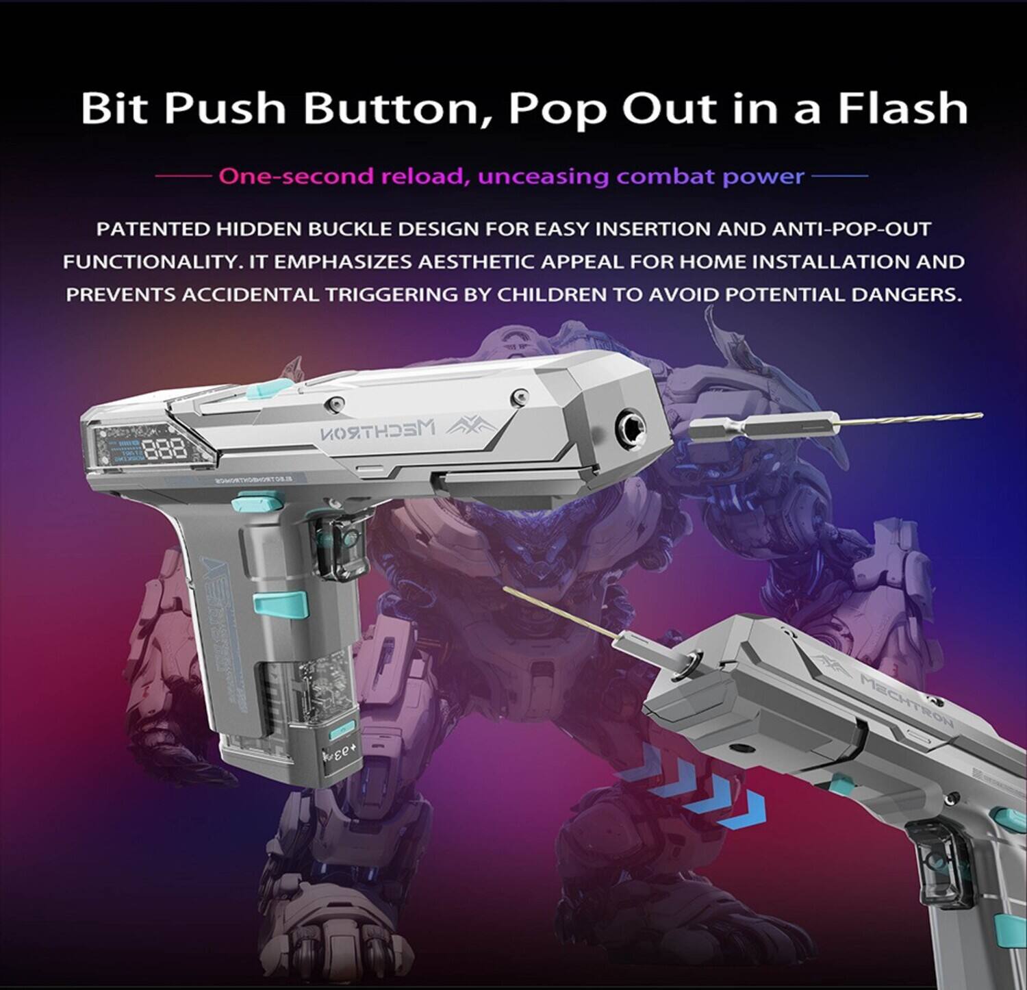 Bit Push Button, Pop Out in a Flash  
One-second reload, unceasing combat power  
PATENTED HIDDEN BUCKLE DESIGN FOR EASY INSERTION AND ANTI-POP-OUT FUNCTIONALITY. IT EMPHASIZES AESTHETIC APPEAL FOR HOME INSTALLATION AND PREVENTS ACCIDENTAL TRIGGERING BY CHILDREN TO AVOID POTENTIAL DANGERS.  
888  
MECHTRON  
EDIMORTHSBHORTURE  
MECHTRON