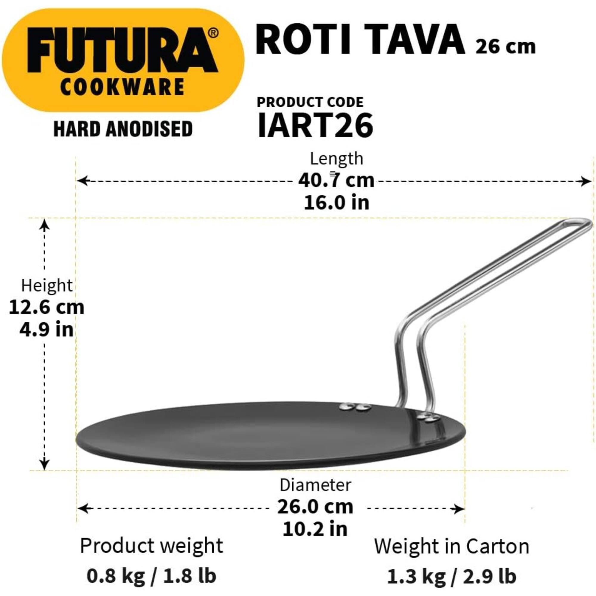 FUTURA COOKWARE

ROTI TAVA 26 cm

PRODUCT CODE: IART26

HARD ANODISED

Length: 40.7 cm (16.0 in)
Height: 12.6 cm (4.9 in)
Diameter: 26.0 cm (10.2 in)

Product weight: 0.8 kg (1.8 lb)
Weight in Carton: 1.3 kg (2.9 lb)
