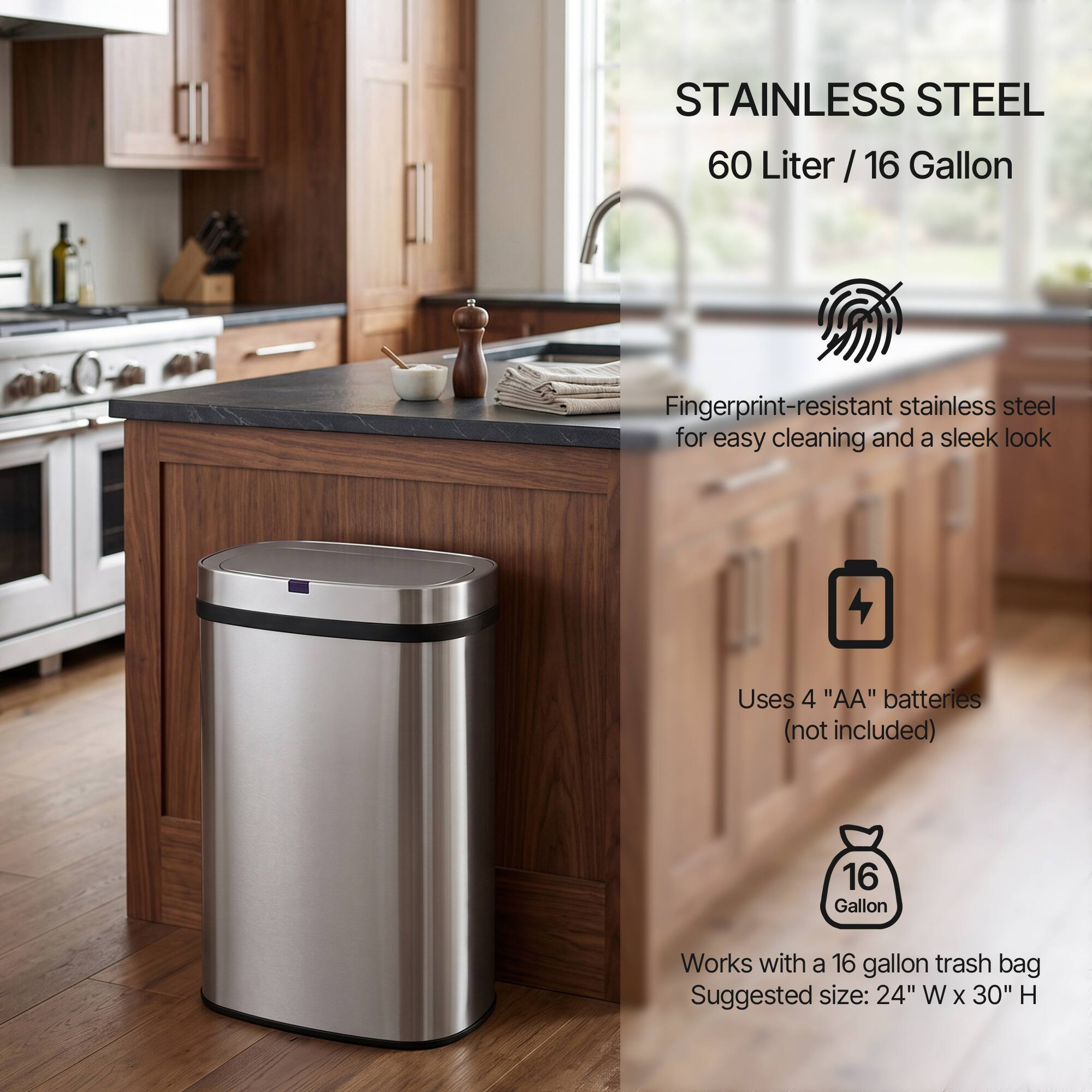 STAINLESS STEEL  
60 Liter / 16 Gallon  

Fingerprint-resistant stainless steel for easy cleaning and a sleek look  

Uses 4 "AA" batteries (not included)  

Works with a 16 gallon trash bag  
Suggested size: 24" W x 30" H