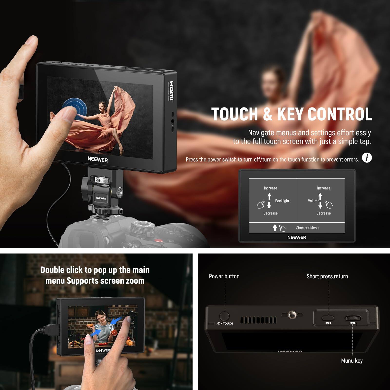 **TOUCH & KEY CONTROL**

Navigate menus and settings effortlessly to the full touch screen with just a simple tap. Press the power switch to turn off/turn on the touch function to prevent errors.

- Increase Backlight
- Increase Volume
- Decrease Backlight
- Decrease Volume
- Shortcut Menu

Double click to pop up the main menu. Supports screen zoom.

**Power button**
- Short press: return
- Menu key