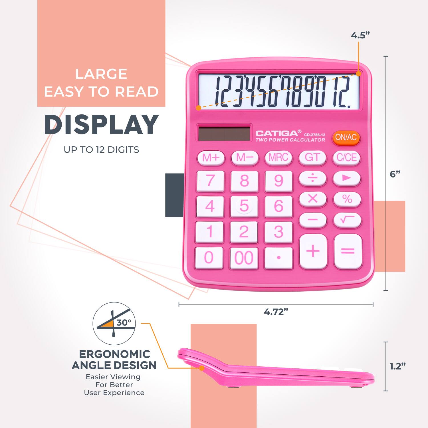 4.5" LARGE EASY TO READ DISPLAY  
CATIGA CD-2786-12  
TWO POWER CALCULATOR  
UP TO 12 DIGITS  
M+ M- MRC GT C/CE  
7 4 1 0 8 5 2 00 9 6 3  
X - + % =  
6" 30 4.72"  
ERGONOMIC ANGLE DESIGN  
Easier Viewing For Better User Experience  
1.2"