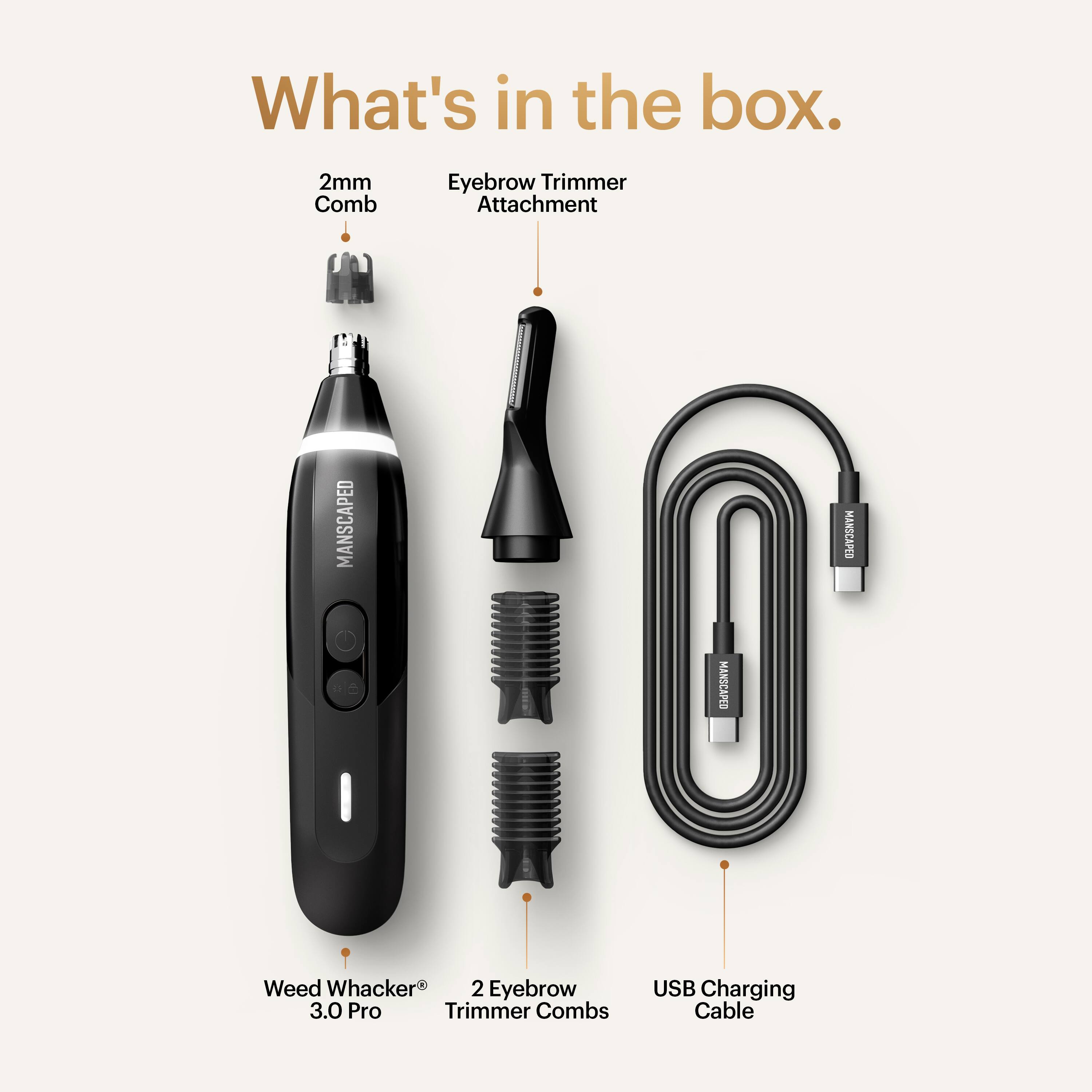 What's in the box.

- 2mm Comb
- Eyebrow Trimmer Attachment
- Weed Whacker 3.0 Pro
- 2 Eyebrow Trimmer Combs
- USB Charging Cable