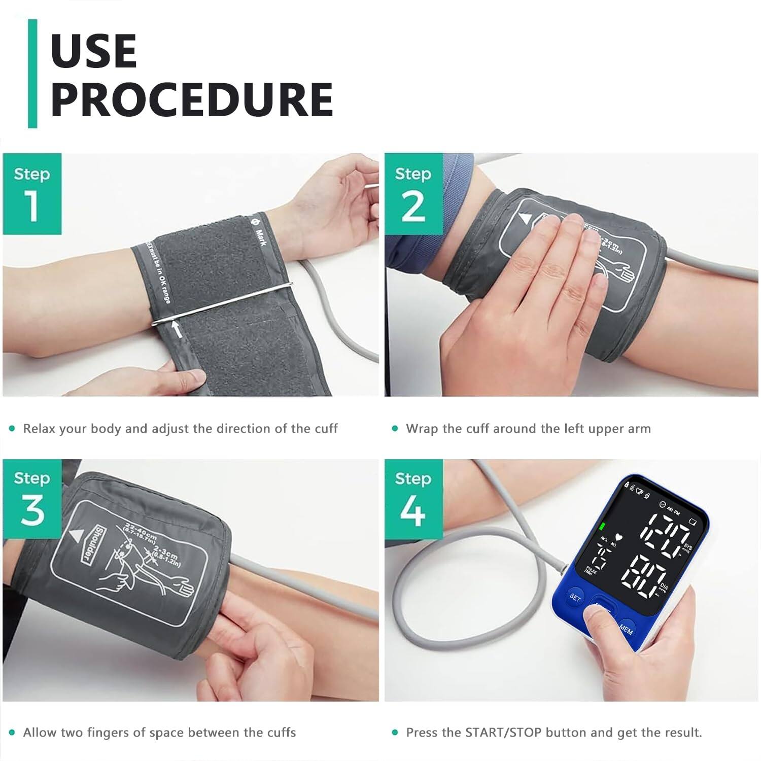 USE PROCEDURE

Step 1  
- Relax your body and adjust the direction of the cuff

Step 2  
- Wrap the cuff around the left upper arm

Step 3  
- Allow two fingers of space between the cuffs

Step 4  
- Press the START/STOP button and get the result.