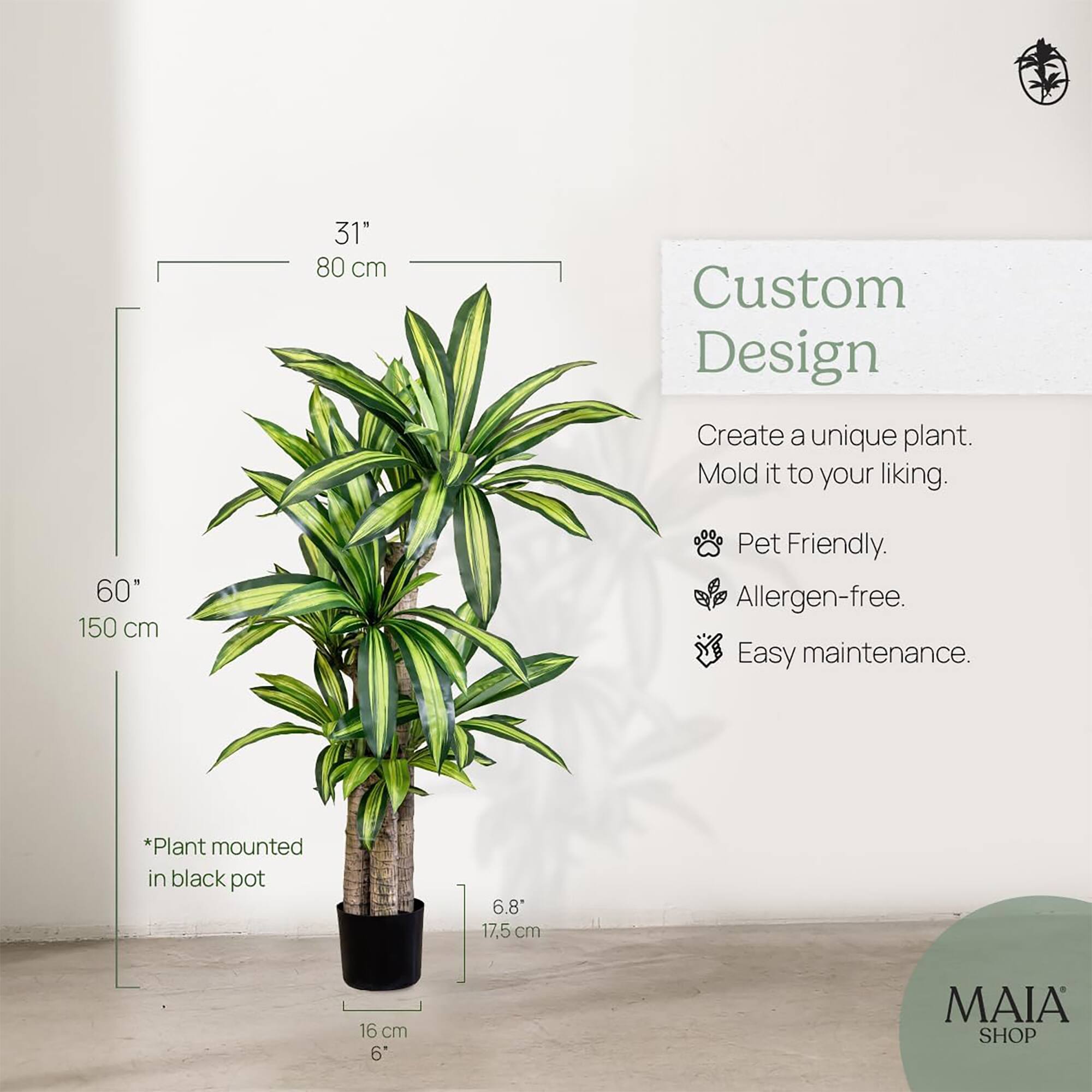 31" 80 cm  
60" 150 cm  

Custom Design  
Create a unique plant. Mold it to your liking.  

- Pet Friendly.  
- Allergen-free.  
- Easy maintenance.  

*Plant mounted in black pot  

6.8" 17.5 cm  
16 cm 6"  

MAIA SHOP