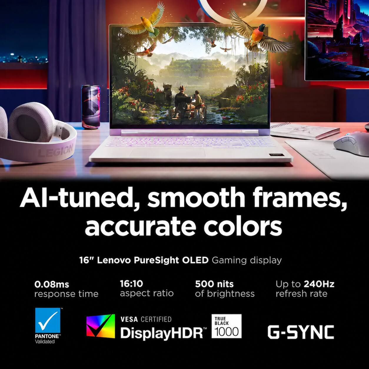 AI-tuned, smooth frames, accurate colors

16" Lenovo PureSight OLED Gaming display

0.08ms response time
16:10 aspect ratio
500 nits of brightness
Up to 240Hz refresh rate

PANTONE Validated
VESA CERTIFIED TRUE BLACK™ DisplayHDR 1000
G-SYNC