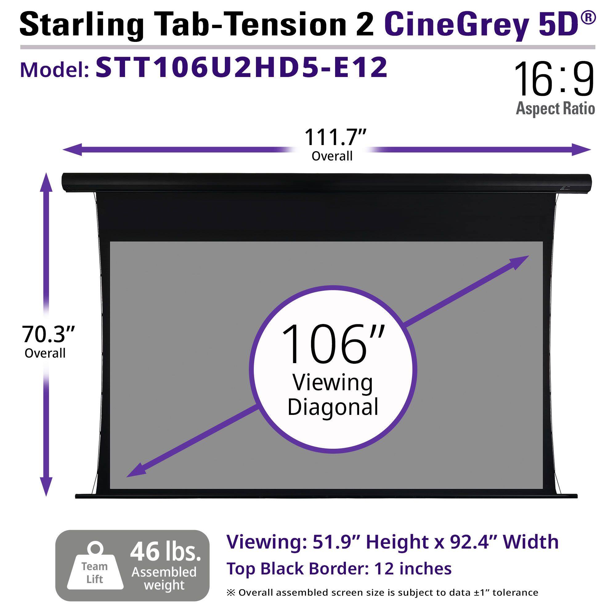 Starling Tab-Tension 2 CineGrey 5D  
Model: STT106U2HD5-E12  
16:9 Aspect Ratio  

111.7" Overall  
70.3" Overall  
106" Viewing Diagonal  

46 lbs. Assembled weight  

Viewing: 51.9" Height x 92.4" Width  
Top Black Border: 12 inches  

Overall assembled screen size is subject to data ±1" tolerance