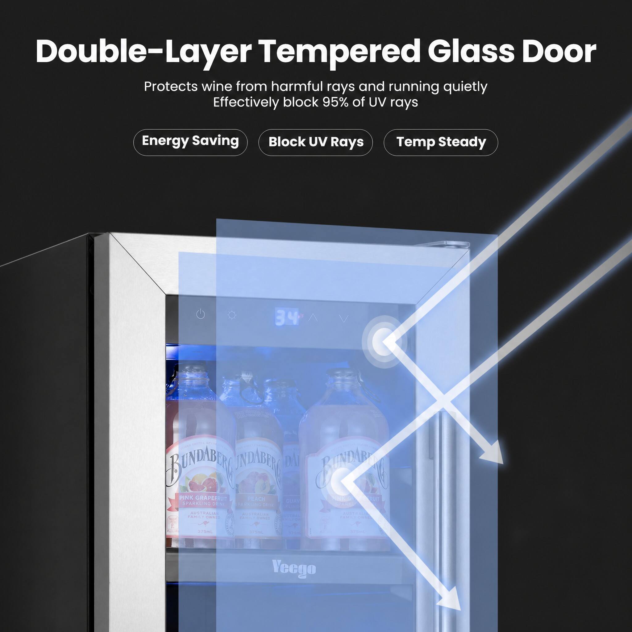 Double-Layer Tempered Glass Door  
Protects wine from harmful rays and running quietly  
Effectively block 95% of UV rays  

Energy Saving  
Block UV Rays  
Temp Steady  

34°C  

PINK GRAPEFRUIT  
SPARKLING  
BUNDABERG  

Veego