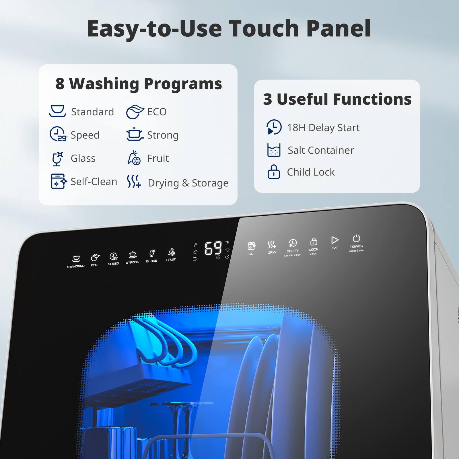 Easy-to-Use Touch Panel

8 Washing Programs
- Standard
- ECO
- Speed
- Strong
- Glass
- Fruit
- Self-Clean
- Drying & Storage

3 Useful Functions
- 18H Delay Start
- Salt Container
- Child Lock