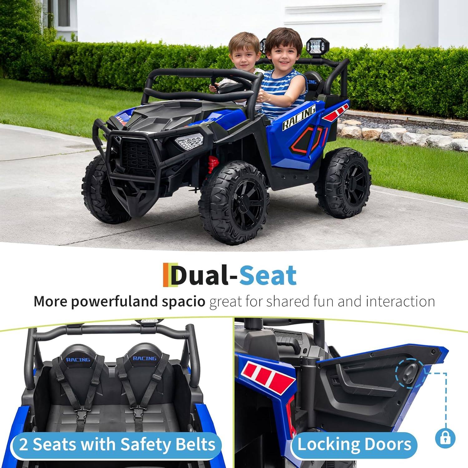 Dual-Seat  
More powerful and spacious, great for shared fun and interaction  

2 Seats with Safety Belts  
Locking Doors