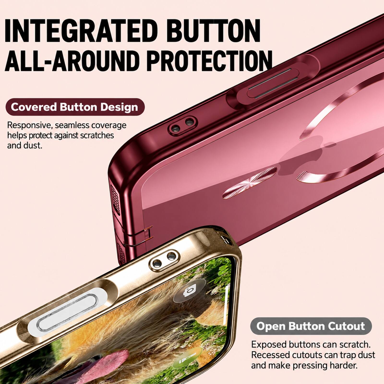 INTEGRATED BUTTON ALL-AROUND PROTECTION

Covered Button Design
Responsive, seamless coverage helps protect against scratches and dust.

Open Button Cutout
Exposed buttons can scratch. Recessed cutouts can trap dust and make pressing harder.