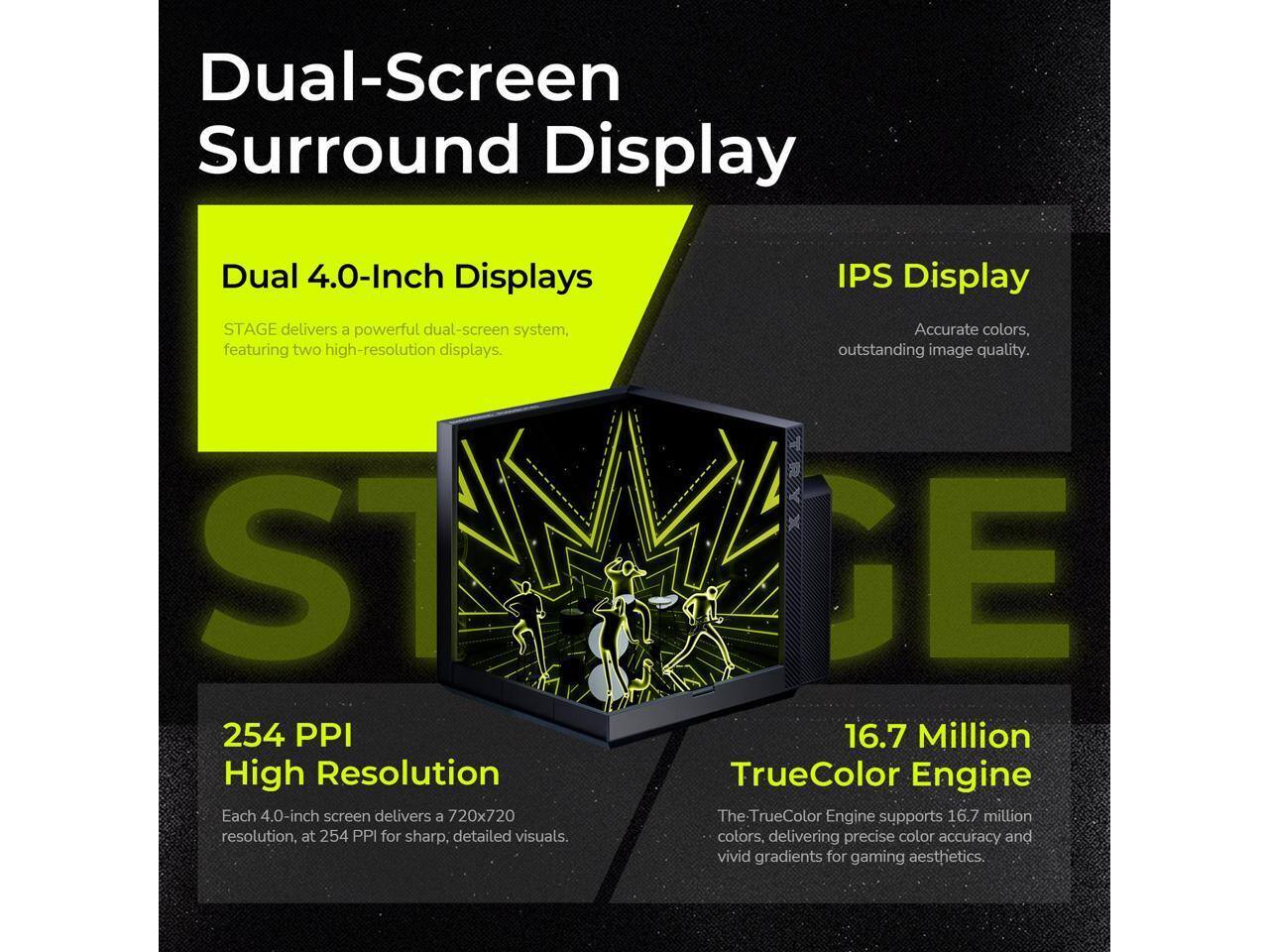 Dual-Screen Surround Display

Dual 4.0-Inch Displays
STAGE delivers a powerful dual-screen system, featuring two high-resolution displays.

IPS Display
Accurate colors, outstanding image quality.

254 PPI High Resolution
Each 4.0-inch screen delivers a 720x720 resolution, at 254 PPI for sharp, detailed visuals.

16.7 Million TrueColor Engine
The TrueColor Engine supports 16.7 million colors, delivering precise color accuracy and vivid gradients for gaming aesthetics.