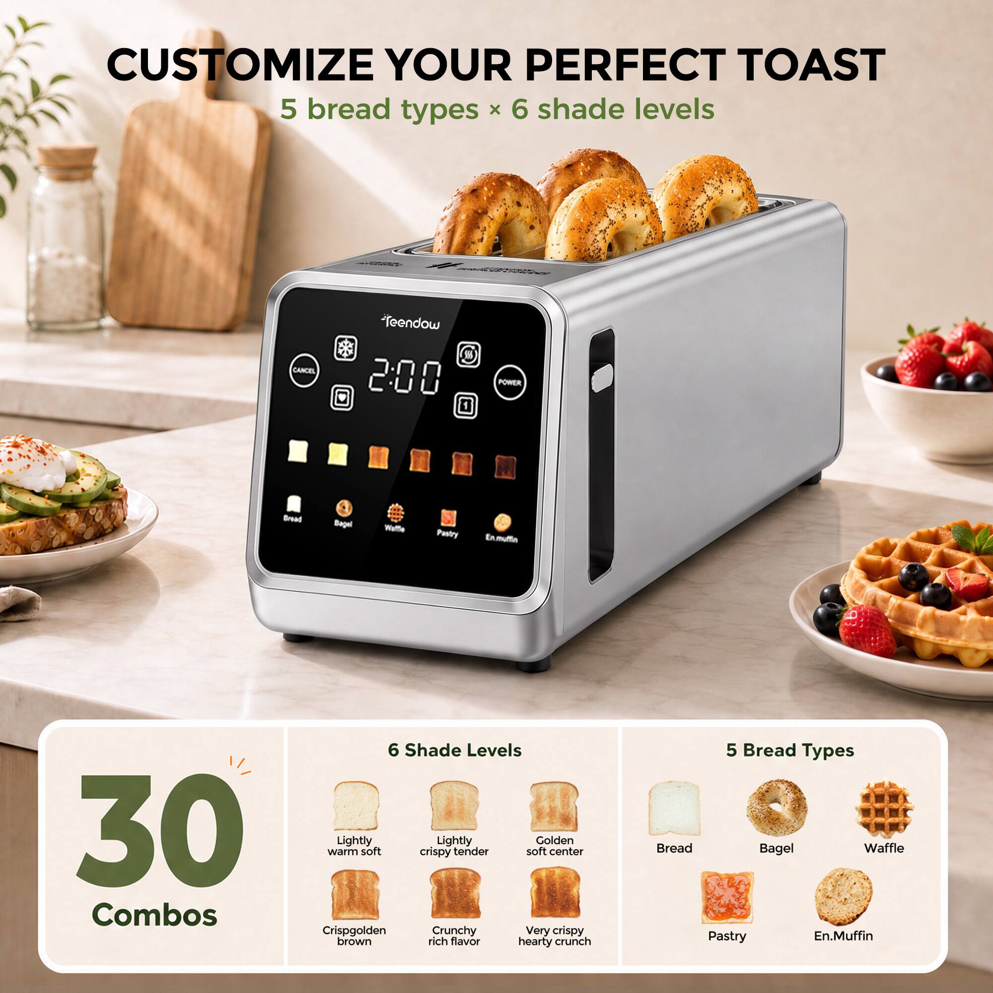 CUSTOMIZE YOUR PERFECT TOAST  
5 bread types x 6 shade levels

CANCEL  
Teendow 200  
POWER

Bread  
Bagel  
Waffle  
Pastry  
En. Muffin

30 Combos

6 Shade Levels  
Lightly warm soft  
Lightly crispy tender  
Golden soft center  
Crispy golden brown  
Crunchy rich flavor  
Very crispy hearty crunch

5 Bread Types  
Bread  
Bagel  
Waffle  
Pastry  
En. Muffin