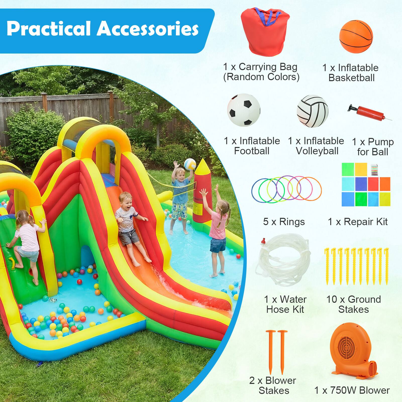 Practical Accessories  
1 X Carrying Bag (Random Colors)  
1 X Inflatable Basketball  
1 X Inflatable Football  
1 X Inflatable Volleyball  
1 X Pump for Ball  
5 X Rings  
1 X Repair Kit  
1 X Water Hose Kit  
10 X Ground Stakes  
2 X Blower Stakes  
1 X 750W Blower
