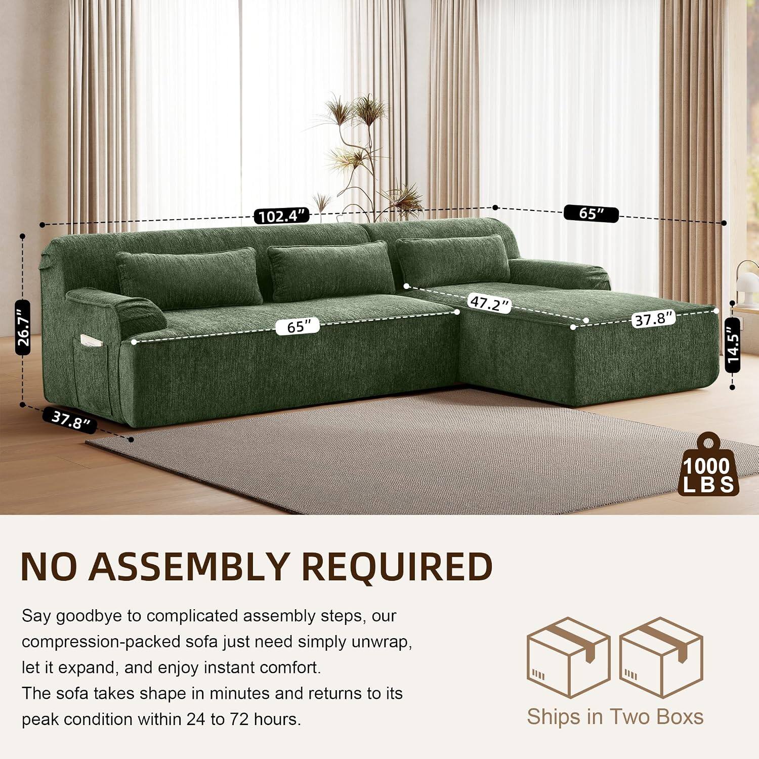 102.4" 65" 26.7" 65" 47.2" 37.8" 14.5" 37.8" 1000 LBS NO ASSEMBLY REQUIRED

Say goodbye to complicated assembly steps, our compression-packed sofa just need simply unwrap, let it expand, and enjoy instant comfort. The sofa takes shape in minutes and returns to its peak condition within 24 to 72 hours. Ships in Two Boxes