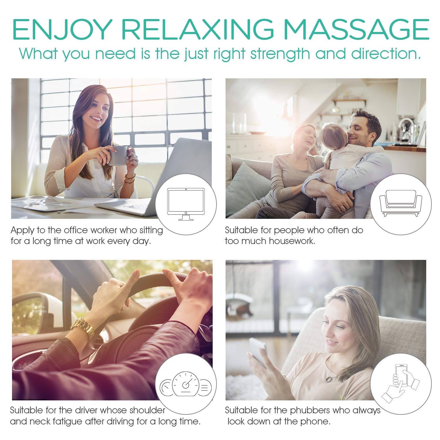 ENJOY RELAXING MASSAGE  
What you need is the just right strength and direction.

- Apply to the office worker who is sitting for a long time at work every day.
- Suitable for people who often do too much housework.
- Suitable for the driver whose shoulder and neck fatigue after driving for a long time.
- Suitable for the phubbers who always look down at the phone.