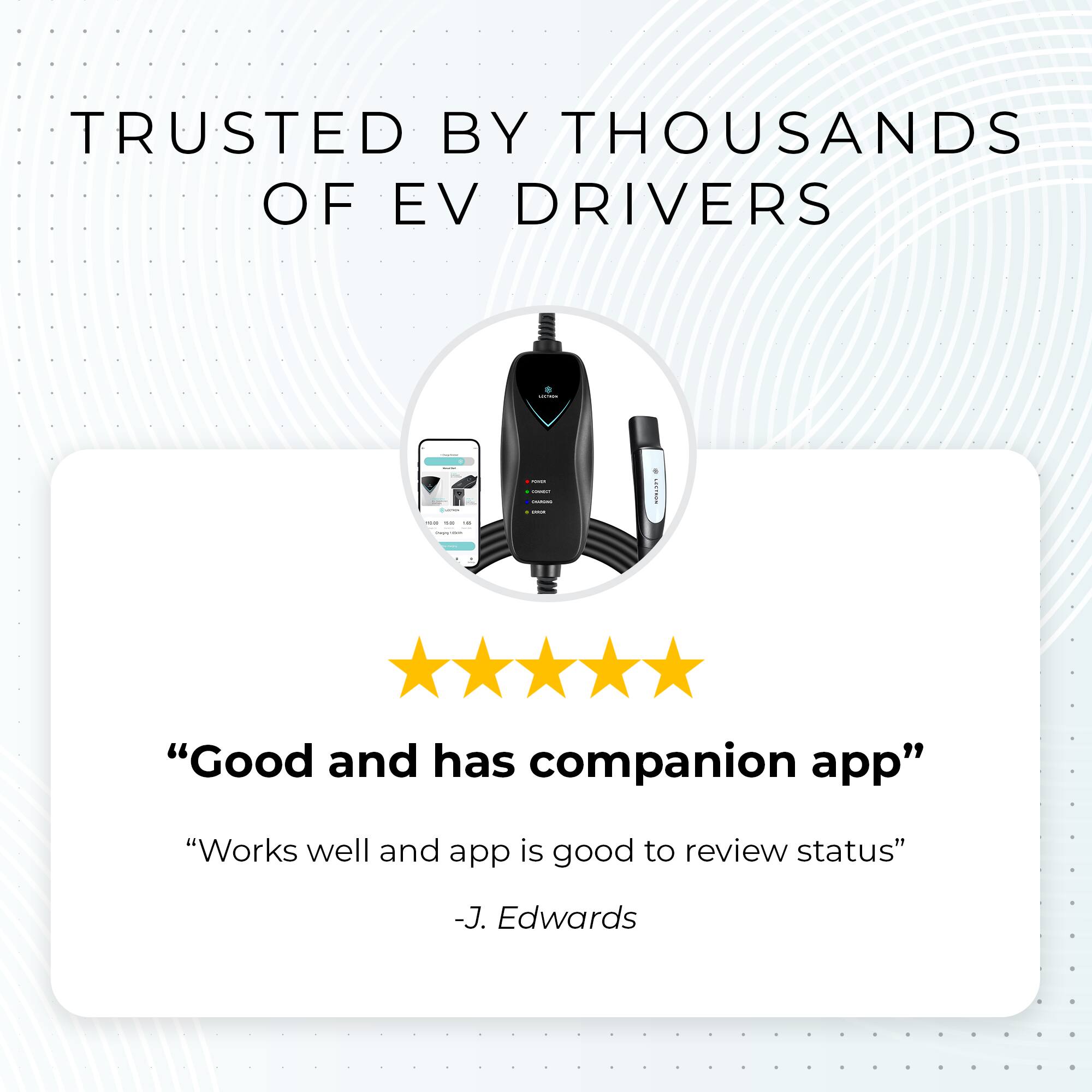 TRUSTED BY THOUSANDS OF EV DRIVERS

"Good and has companion app"

"Works well and app is good to review status"

-J. Edwards