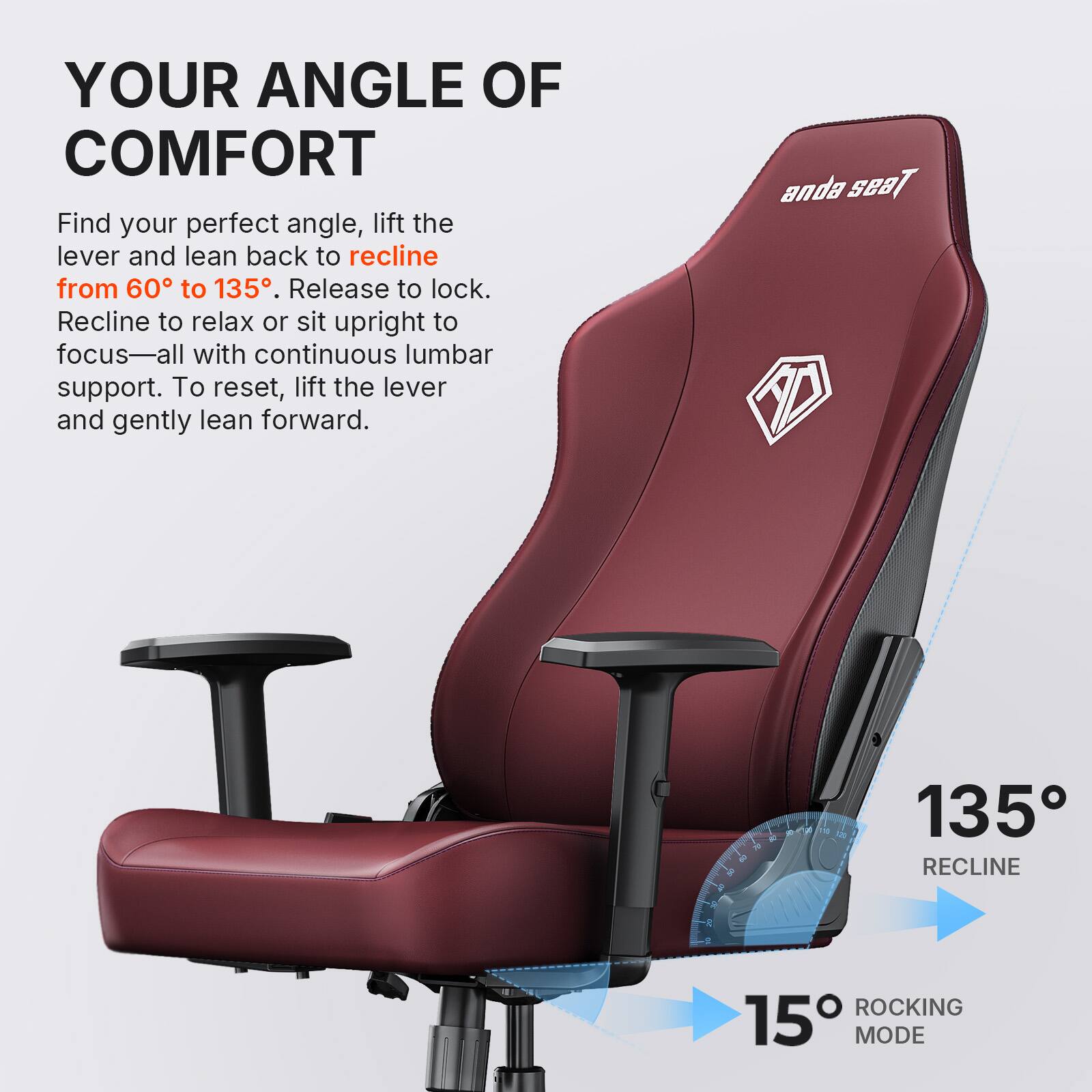 YOUR ANGLE OF COMFORT

Find your perfect angle, lift the lever and lean back to recline from 60° to 135°. Release to lock. Recline to relax or sit upright to focus—all with continuous lumbar support. To reset, lift the lever and gently lean forward.

135° RECLINE
15° ROCKING MODE