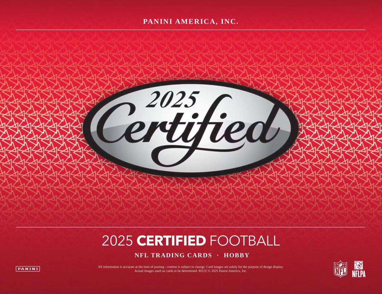 PANINI AMERICA, INC.

2025 Certified

2025 CERTIFIED FOOTBALL  
NFL TRADING CARDS • HOBBY

All information is accurate at the time of posting - content is subject to change. Card images are solely for the purpose of design display. Actual images used on cards to be determined. © 2025 Panini America, Inc.  
NFL NFLPA