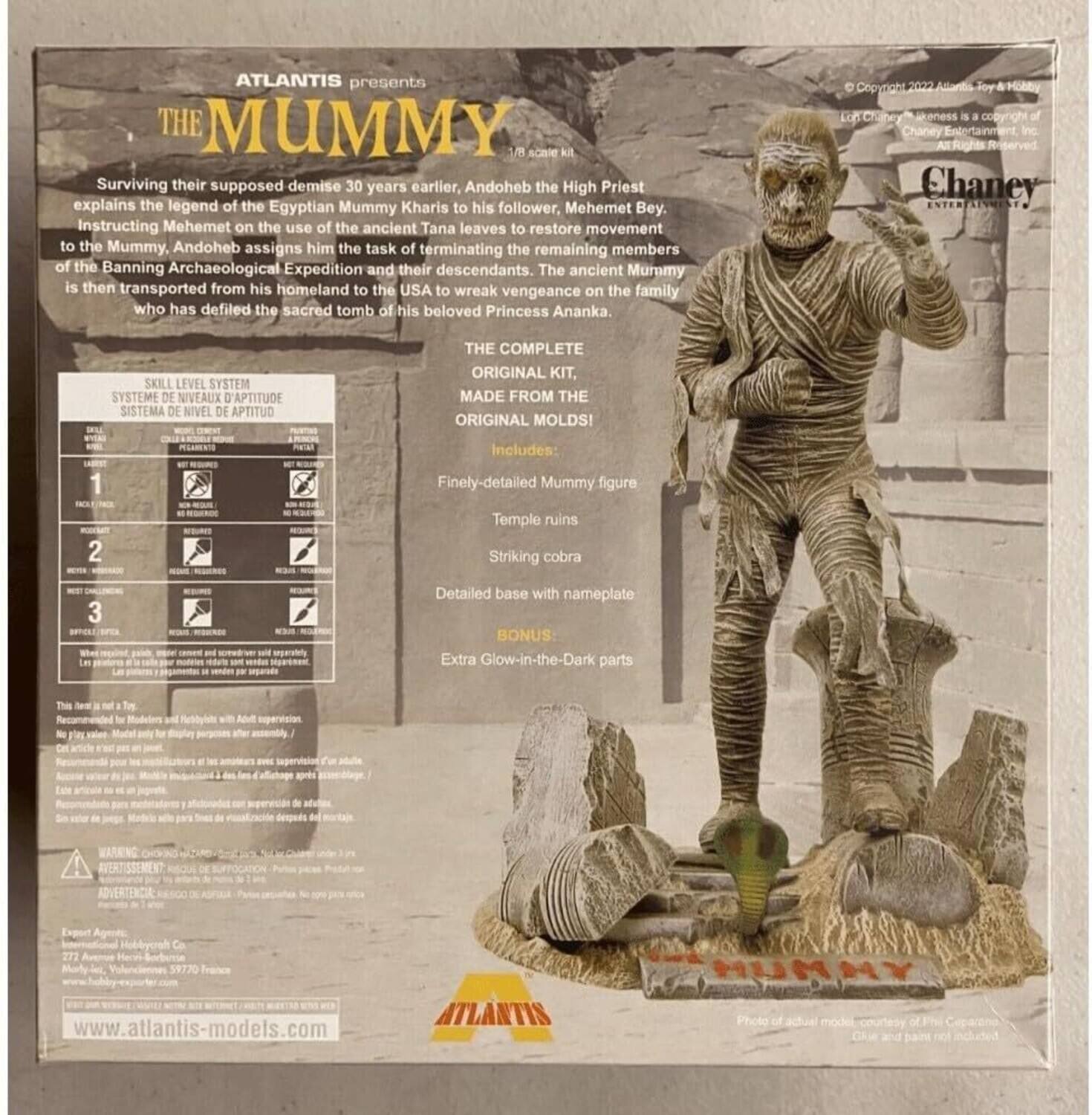 ATLANTIS presents THE MUMMY 1/8 Aca kit

Surviving their supposed demise 30 years earlier, Andoheb the High Priest explains the legend of the Egyptian Mummy Kharis to his follower, Mehemet Bey. Instructing Mehemet on the use of the ancient Tana leaves to restore movement to the Mummy, Andoheb assigns him the task of terminating the remaining members of the Banning Archaeological Expedition and their descendants. The ancient Mummy is then transported from his homeland to the USA to wreak vengeance on the family who has defiled the sacred tomb of his beloved Princess Ananka.

SKILL LEVEL SYSTEM
SYSTEME DE NIVEAUX D'APTITUDE
SISTEMA DE NIVEL DE APTITUD

THE COMPLETE ORIGINAL KIT, MADE FROM THE ORIGINAL MOLDS!
1 BOLENG 2 - - Includes: Finely-detailed Mummy figure Temple ruins Striking cobra 3 ies a - - Detailed base with nameplate BONUS: Extra Glow-in-the-Dark parts

ORIGINAL KIT
ORIGINAL MOLDS!

Finely-detailed Mummy figure
Temple ruins
Striking cobra
Detailed base with nameplate
