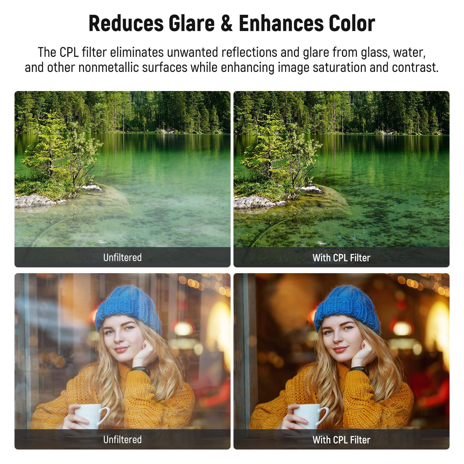 Reduces Glare & Enhances Color

The CPL filter eliminates unwanted reflections and glare from glass, water, and other nonmetallic surfaces while enhancing image saturation and contrast.

Unfiltered | With CPL Filter

Unfiltered | With CPL Filter