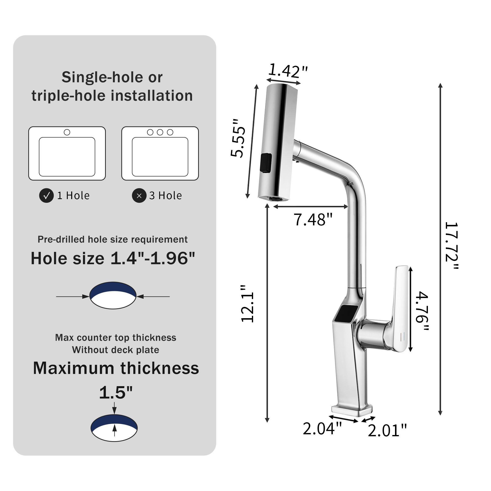 Single-hole or triple-hole installation  
1 Hole X 3 Hole  
Pre-drilled hole size requirement  
Hole size 1.4"-1.96"  
Max counter top thickness Without deck plate  
Maximum thickness 1.5"  

5.55"  
12.1"  
1.42"  
7.48"  
4.76"  
17.72"  
2.04"  
2.01"