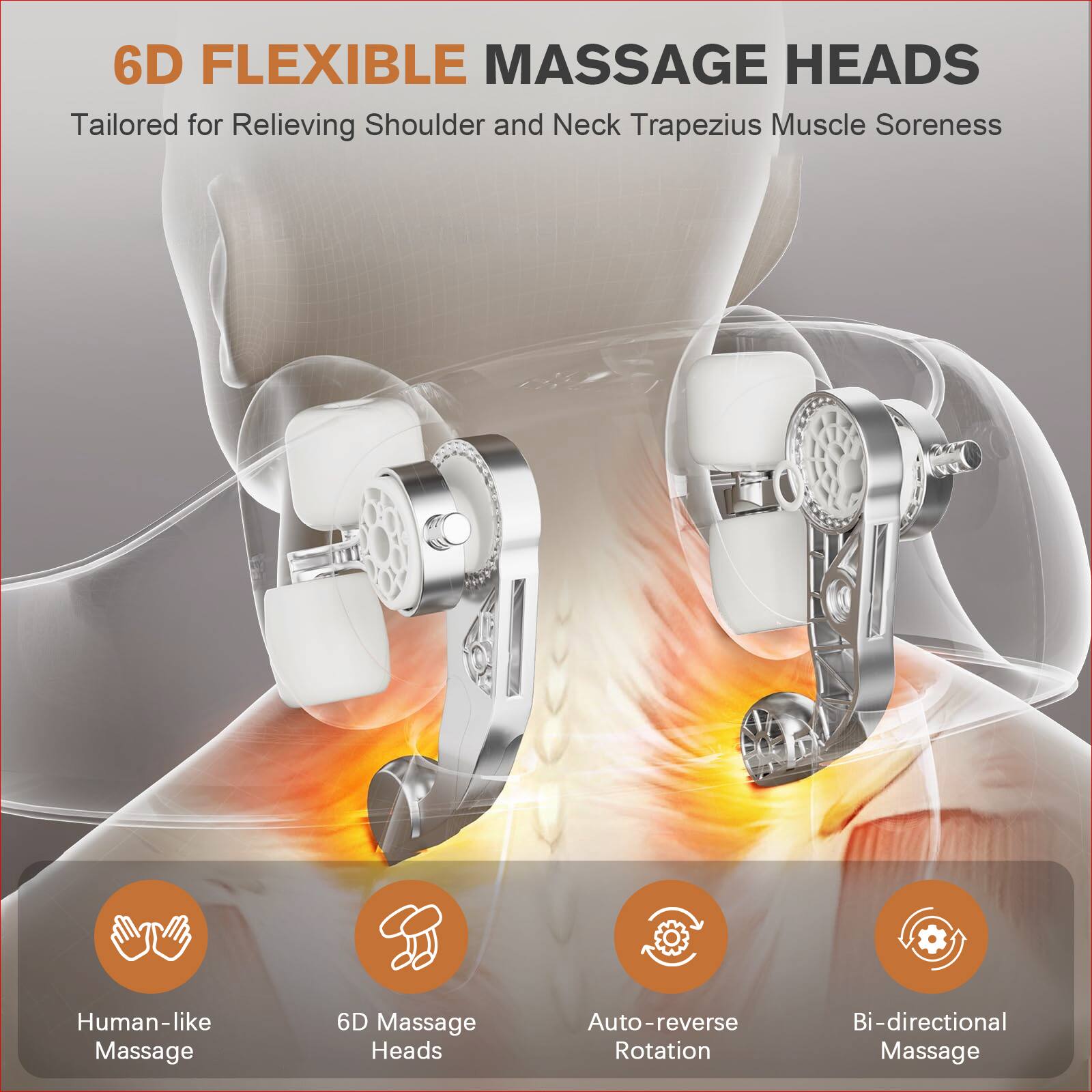 6D FLEXIBLE MASSAGE HEADS  
Tailored for Relieving Shoulder and Neck Trapezius Muscle Soreness  

- Human-like Massage  
- 6D Massage Heads  
- Auto-reverse Rotation  
- Bi-directional Massage