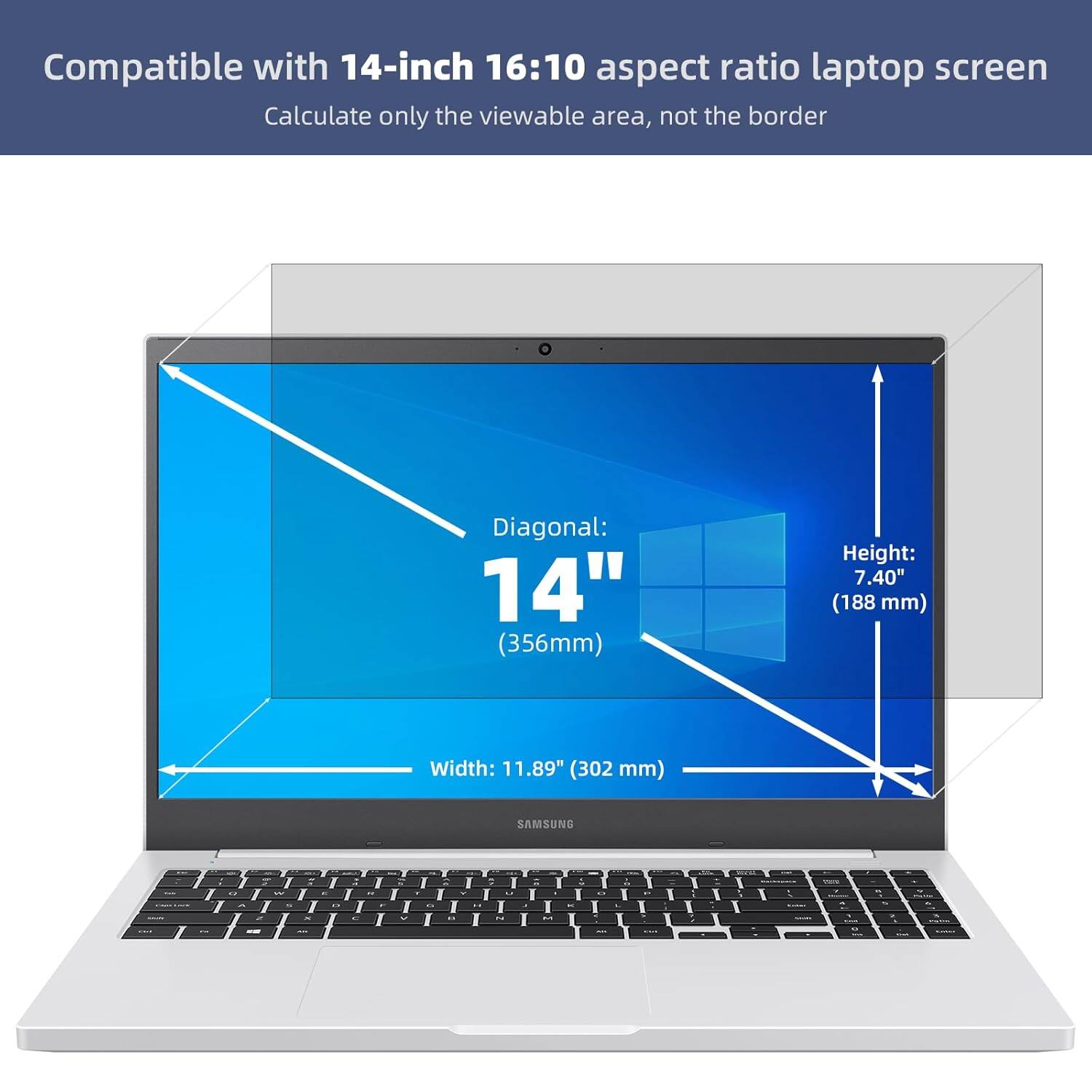 Compatible with 14-inch 16:10 aspect ratio laptop screen  
Calculate only the viewable area, not the border  

Diagonal: 14" (356mm)  
Height: 7.40" (188 mm)  
Width: 11.89" (302 mm)  

SAMSUNG