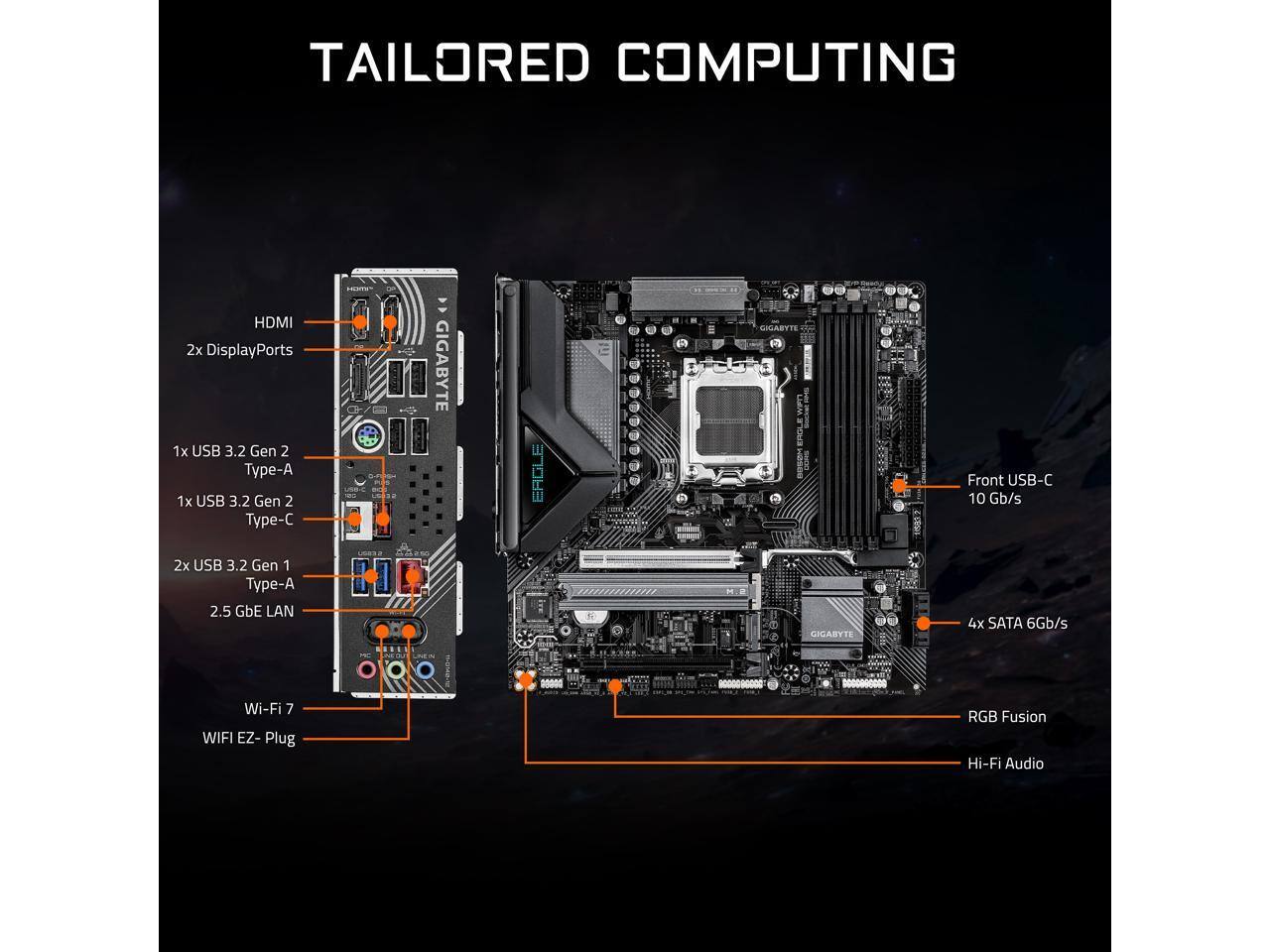 TAILORED COMPUTING

- HDMI
- 2x DisplayPorts
- 1x USB 3.2 Gen 2 Type-A
- 1x USB 3.2 Gen 2 Type-C
- 2x USB 3.2 Gen 1 Type-A
- 2.5 GbE LAN
- Wi-Fi 7
- WIFI EZ-Plug
- RGB Fusion
- Hi-Fi Audio

GIGABYTE EAGLE

- Front USB-C 10 Gb/s
- 4x SATA 6Gb/s