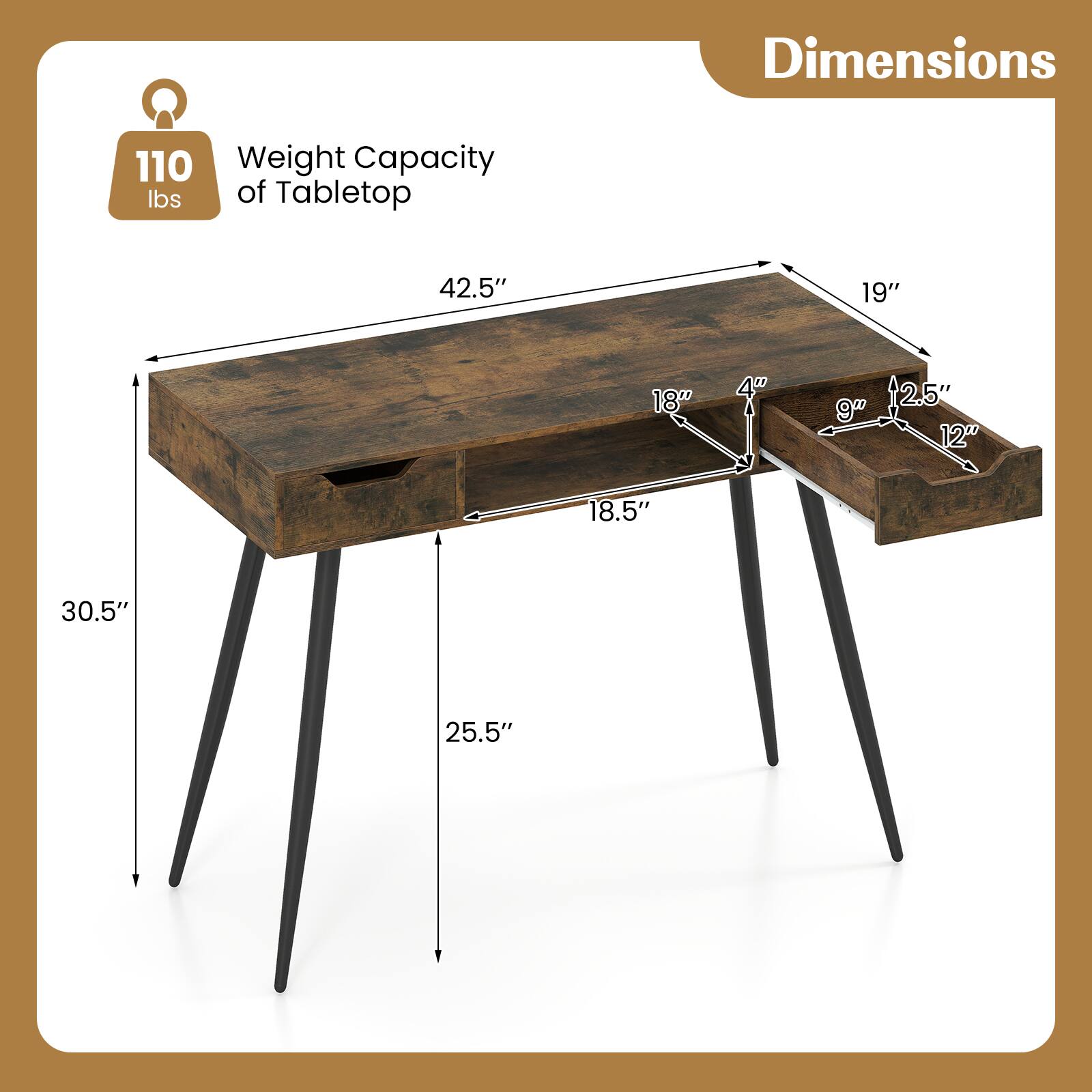 Dimensions  
Weight Capacity of Tabletop: 110 lbs  
42.5" x 19" x 18"  
Drawer: 18.5" x 12" x 9"  
Height: 30.5"  
Leg Height: 25.5"