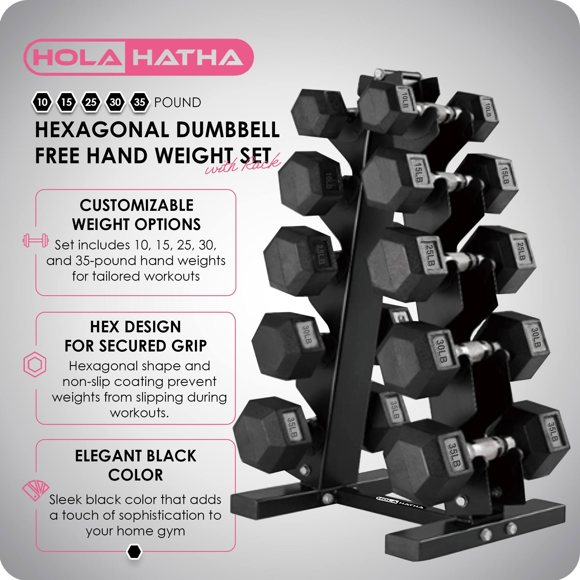 HOLA HATHA 10 15 25 30 35 POUND HEXAGONAL DUMBBELL FREE HAND WEIGHT SET with CUSTOMIZABLE WEIGHT OPTIONS

Set includes 10, 15, 25, 30, and 35-pound hand weights for tailored workouts

DESIGN FOR SECURED GRIP
Hexagonal shape and non-slip coating prevent weights from slipping during workouts.

ELEGANT BLACK COLOR
Sleek black color that adds a touch of sophistication to your home gym