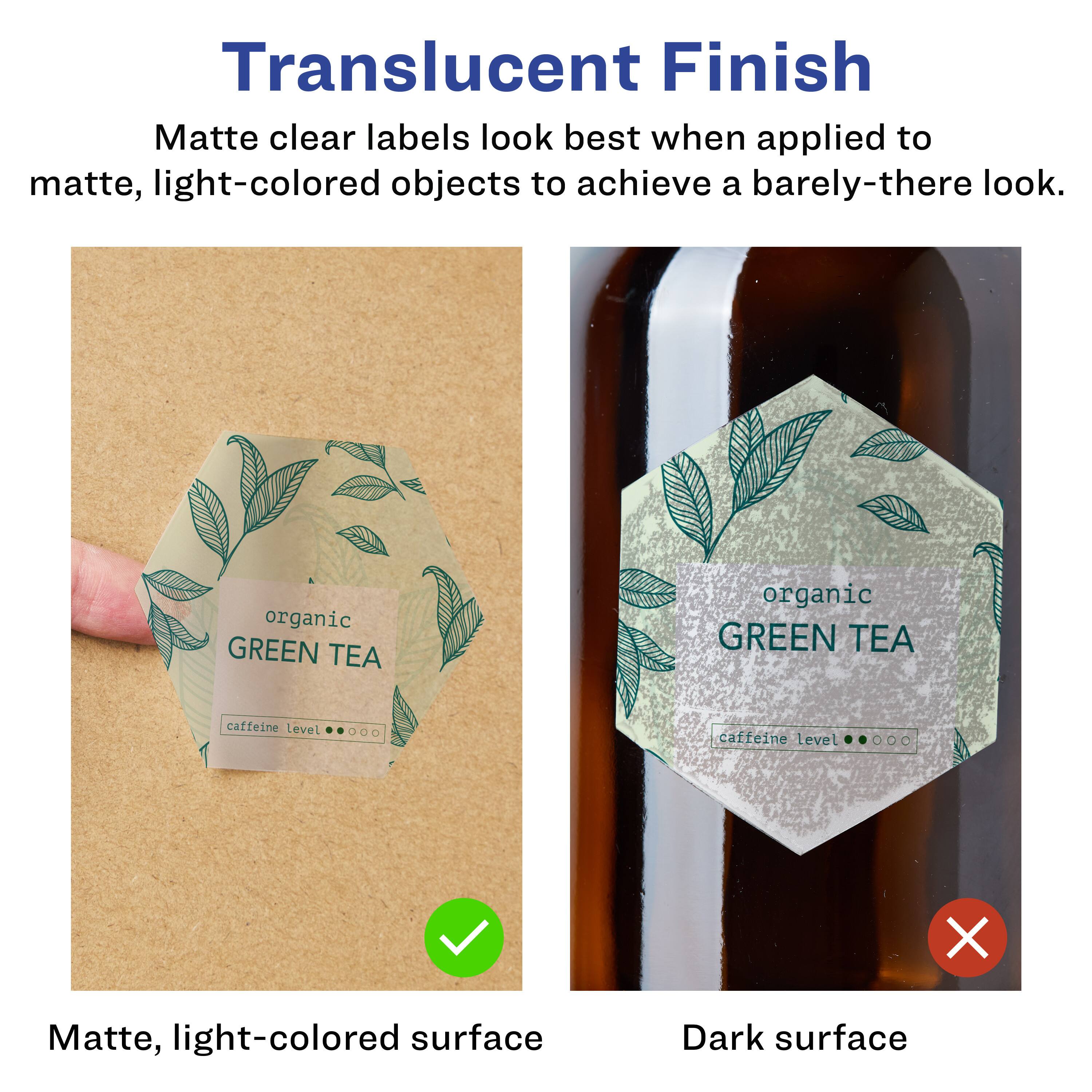 Translucent Finish

Matte clear labels look best when applied to matte, light-colored objects to achieve a barely-there look.

Matte, light-colored surface

Dark surface

organic GREEN TEA

caffeine Level