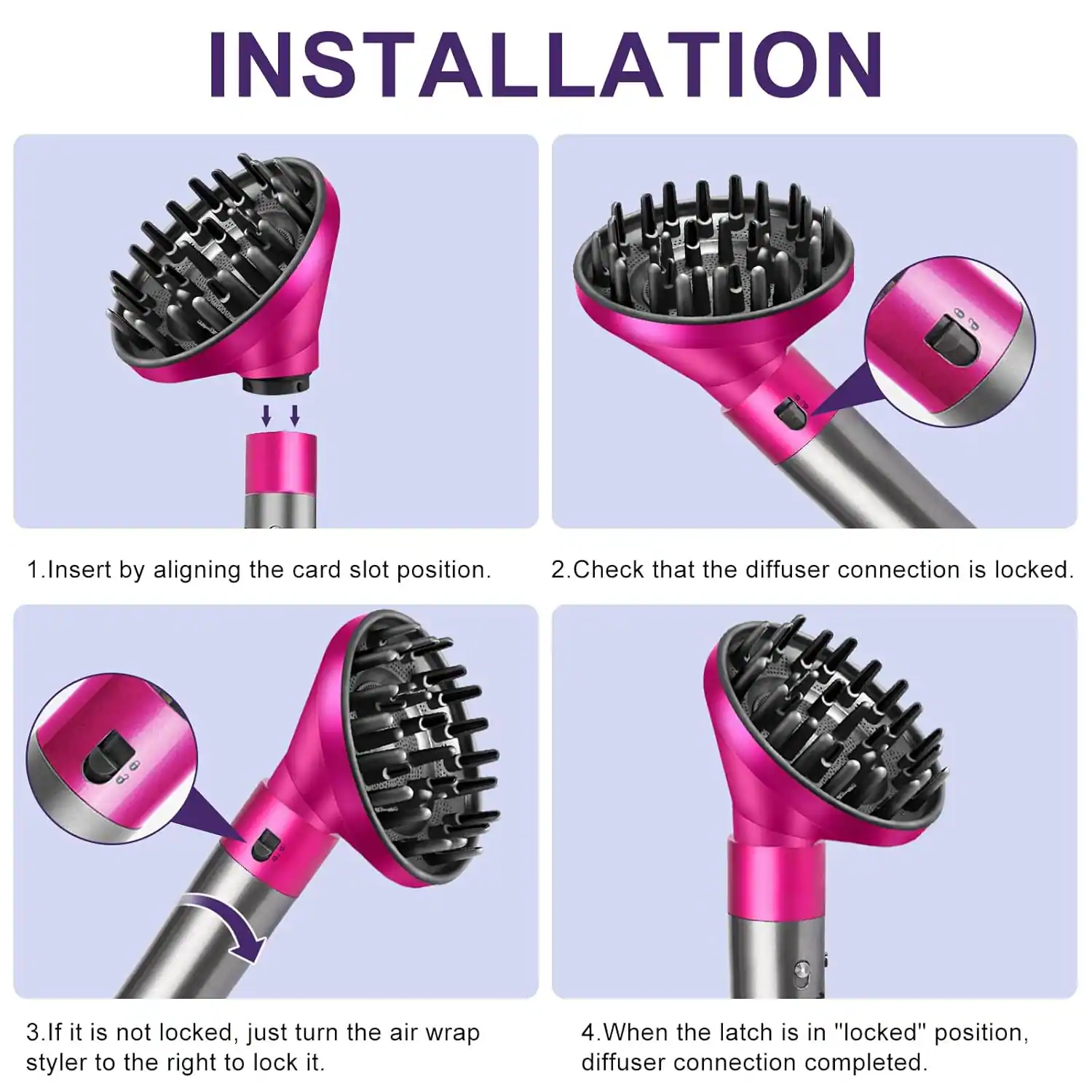 **INSTALLATION**

1. Insert by aligning the card slot position.
2. Check that the diffuser connection is locked.
3. If it is not locked, just turn the air wrap styler to the right to lock it.
4. When the latch is in "locked" position, diffuser connection completed.