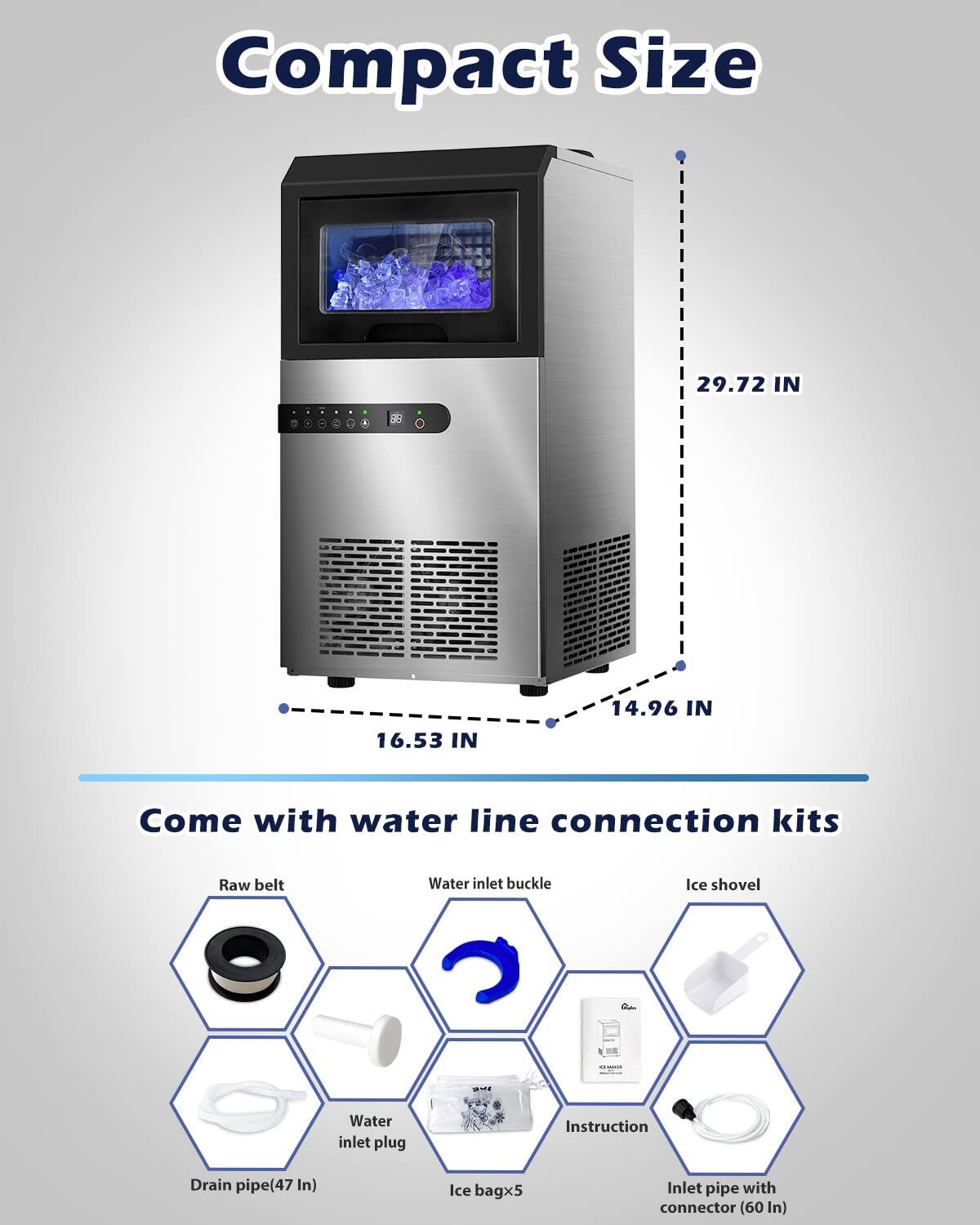 Compact Size  
29.72 IN  
16.53 IN  
14.96 IN  

Come with water line connection kits  
- Raw belt  
- Water inlet buckle  
- Ice shovel  
- Water inlet plug  
- Instruction  
- Drain pipe (47 IN)  
- Ice bag x5  
- Inlet pipe with connector (60 IN)
