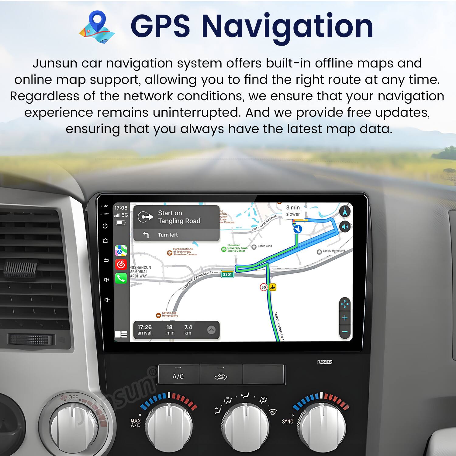 GPS Navigation

Junsun car navigation system offers built-in offline maps and online map support, allowing you to find the right route at any time. Regardless of the network conditions, we ensure that your navigation experience remains uninterrupted. And we provide free updates, ensuring that you always have the latest map data.

- 17:08 5G Start on Tangling Road -o -i - | NgENe 3 min slower Turn left - - - Tachoutoge - | - N n - - - snunsaa Lamal Hometand de OSHANCUN EMORIAL ARCHMAY CN ASCIN 5301 50 17:26 arrival - - - 18 7.4 min km SASDL WEVSUNP - BSSENCER A/C OFF MAX A/C SYNC