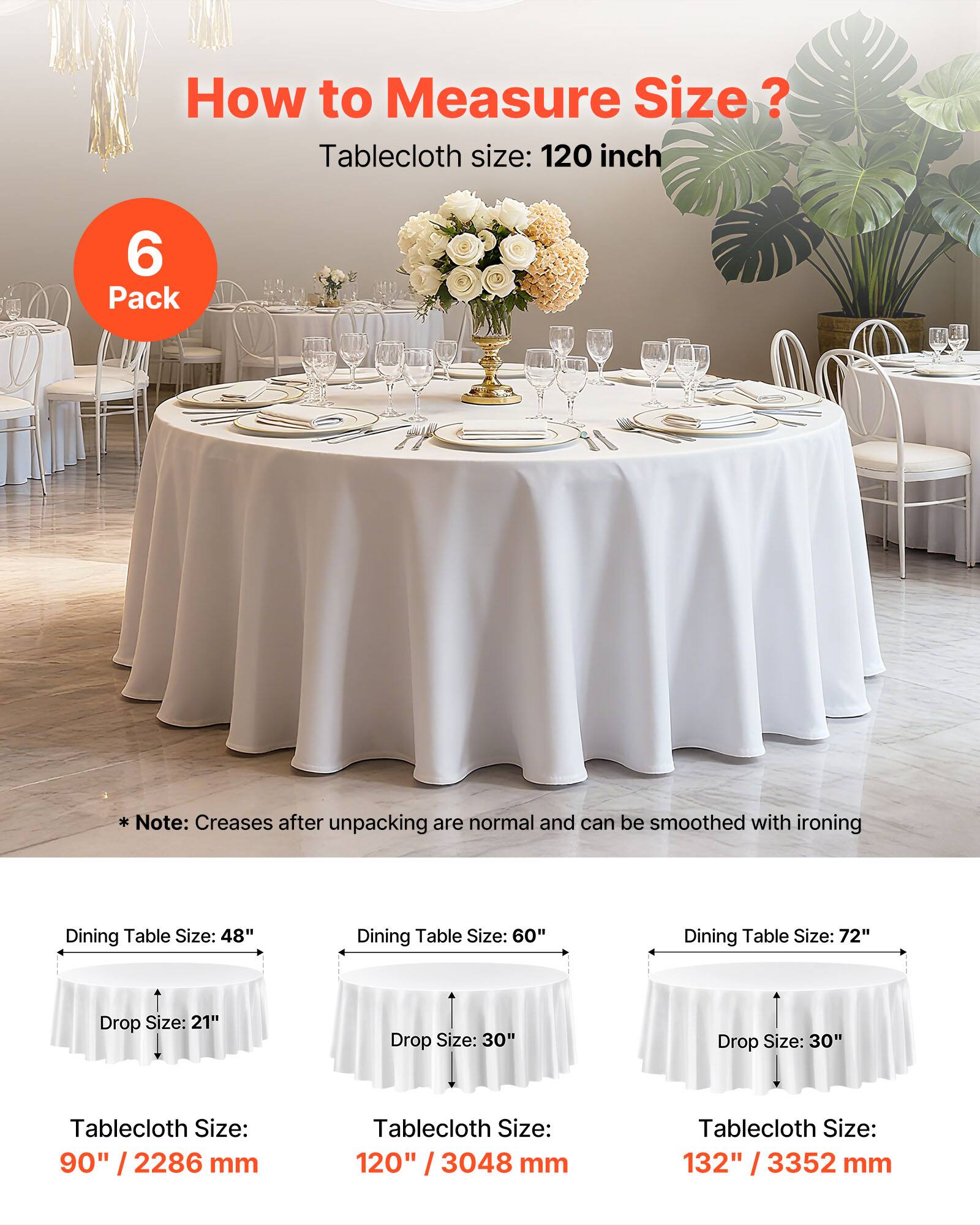 How to Measure Size?

Tablecloth size: 120 inch

6 Pack

Note: Creases after unpacking are normal and can be smoothed with ironing

Dining Table Size: 48"
Drop Size: 21"
Tablecloth Size: 90" / 2286 mm

Dining Table Size: 60"
Drop Size: 30"
Tablecloth Size: 120" / 3048 mm

Dining Table Size: 72"
Drop Size: 30"
Tablecloth Size: 132" / 3352 mm