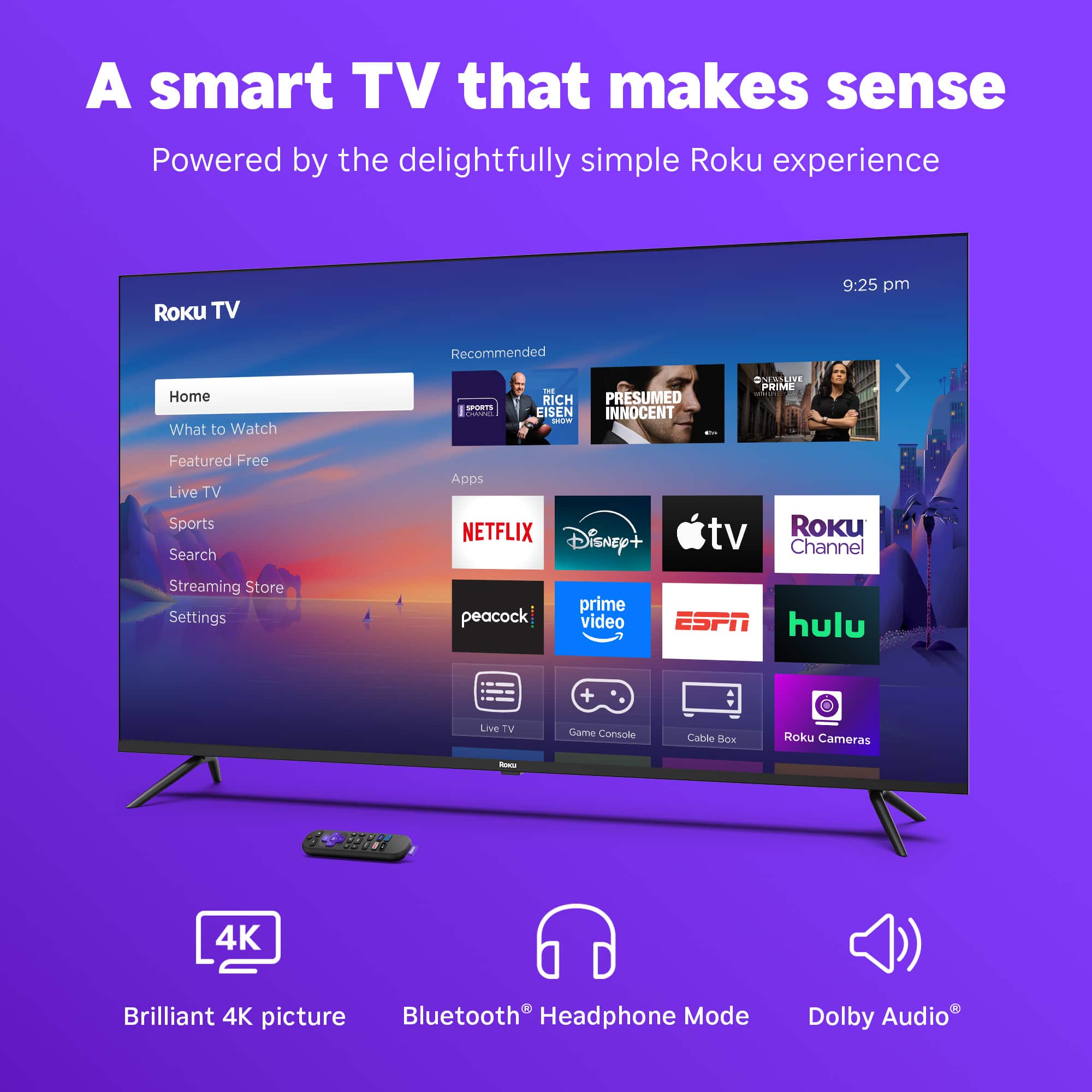 A smart TV that makes sense Powered by the delightfully simple Roku experience Roku TV 9:25 pm Recommended Home What to Watch Featured Free Live TV Sports Search Apps NETFLIX Disney+ tv Roku Channel Streaming Store Settings peacock prime video ESPN hulu Live TV Game Console Cable 4K Brilliant 4K picture Bluetooth Headphone Mode Dolby Audio