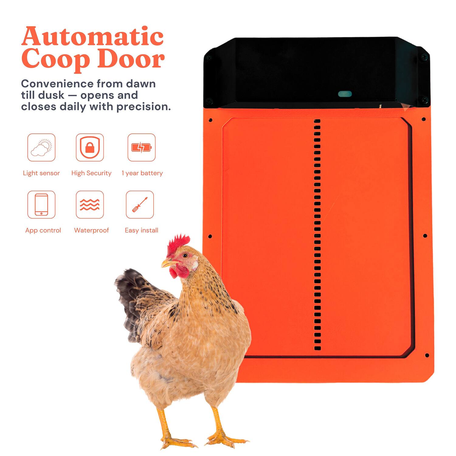 Automatic Coop Door

Convenience from dawn till dusk - opens and closes daily with precision.

- Light sensor
- High Security
- 1 year battery
- App control
- Waterproof
- Easy install