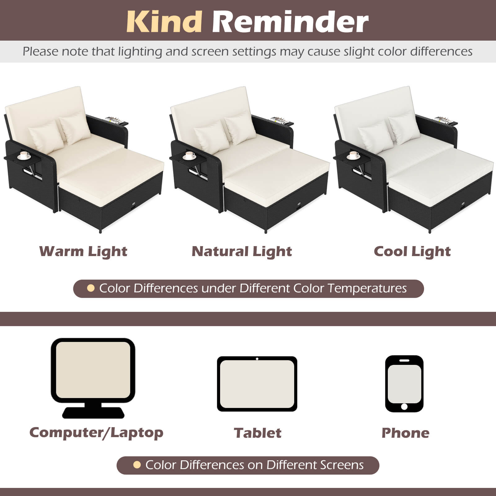 Kind Reminder

Please note that lighting and screen settings may cause slight color differences

Warm Light Natural Light Cool Light

Color Differences under Different Color Temperatures

Computer/Laptop Tablet Phone

Color Differences on Different Screens