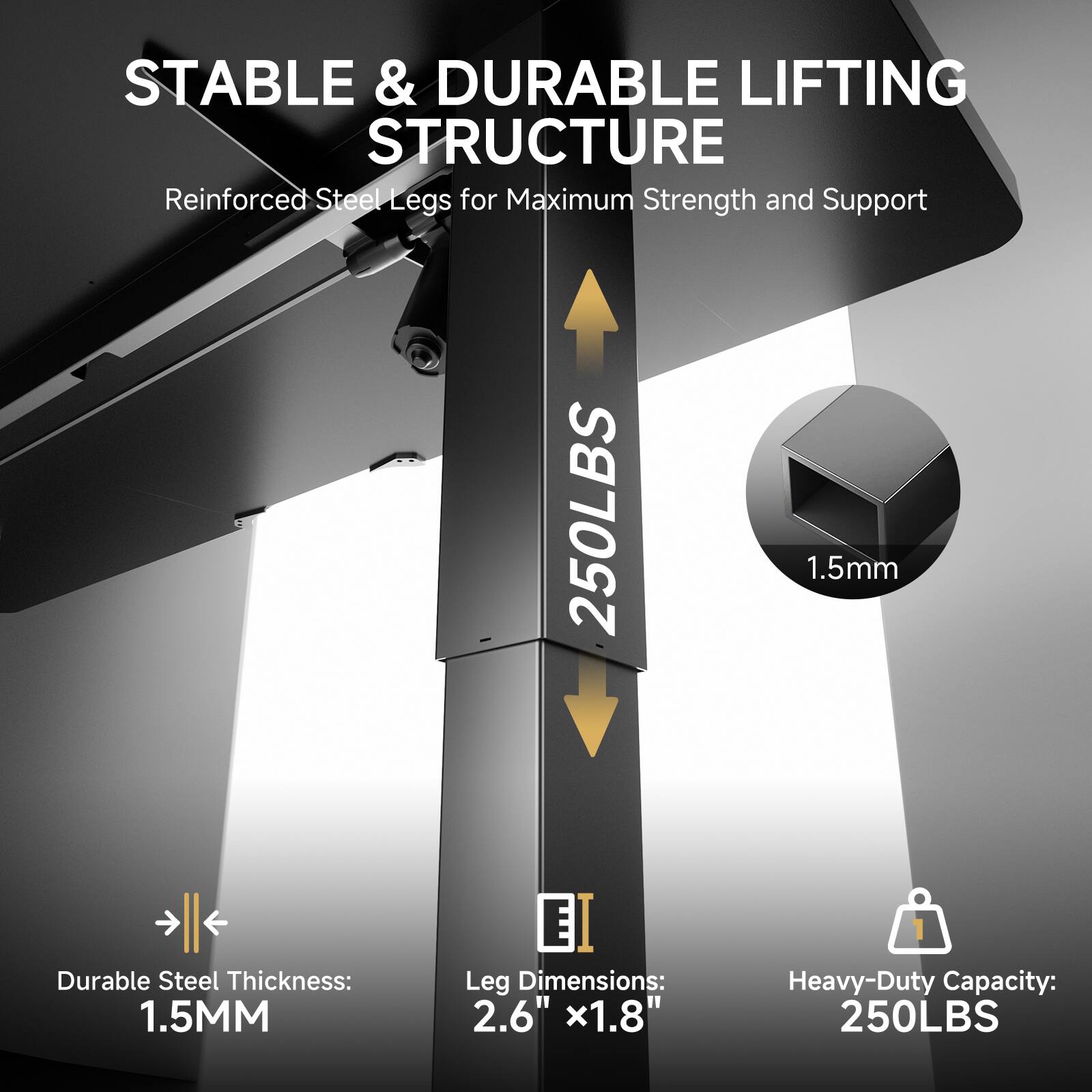 STABLE & DURABLE LIFTING STRUCTURE
Reinforced Steel Legs for Maximum Strength and Support

1.5mm Durable Steel Thickness: 1.5MM
EI Leg Dimensions: 2.6" x1.8"
Heavy-Duty Capacity: 250LBS