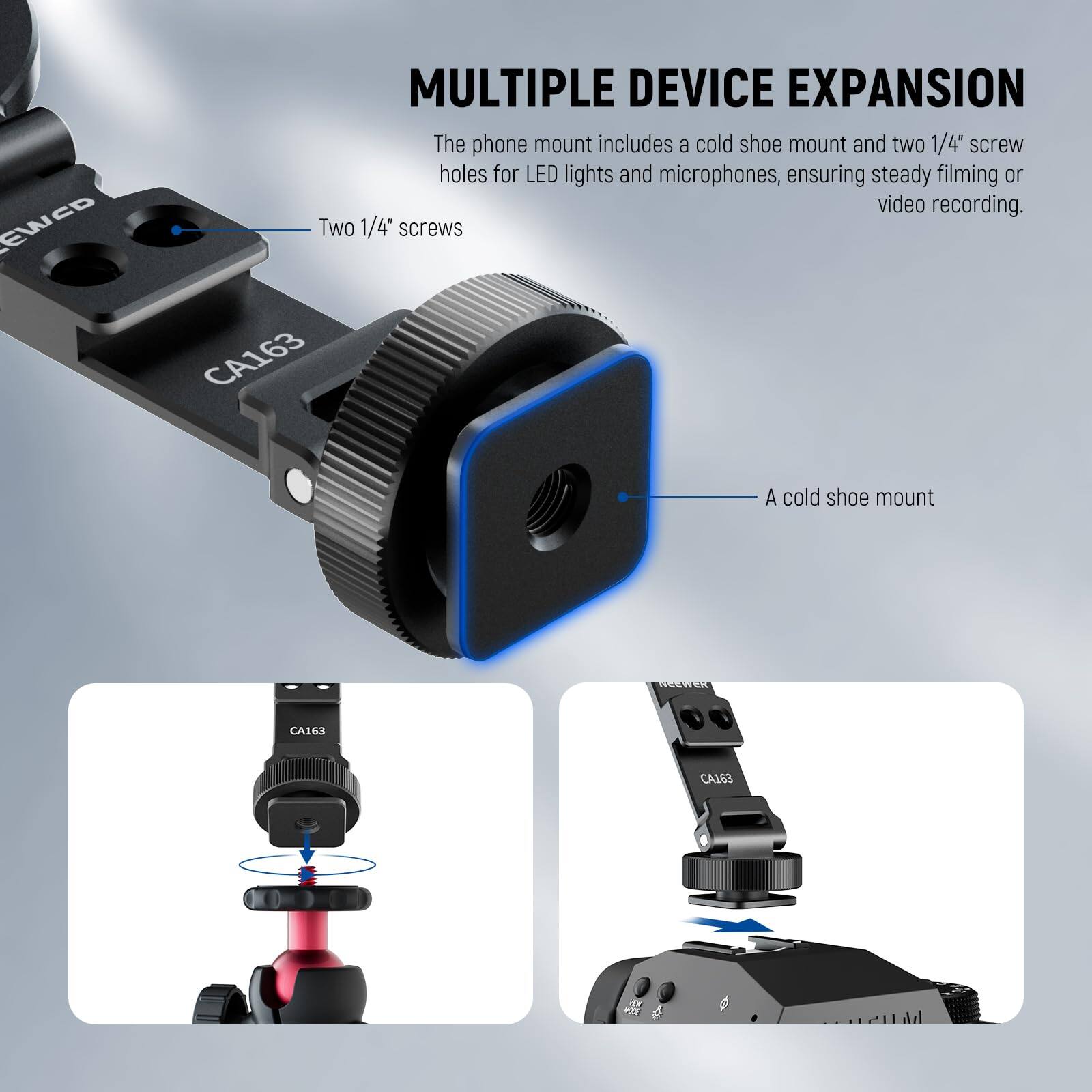 **MULTIPLE DEVICE EXPANSION**

The phone mount includes a cold shoe mount and two 1/4" screw holes for LED lights and microphones, ensuring steady filming or video recording.

- Two 1/4" screws
- A cold shoe mount

CA163